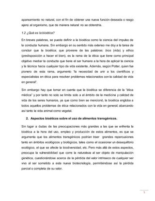5
apareamiento no natural, con el fin de obtener una nueva función deseada o rasgo
ajeno al organismo, que de manera natural no se obtendría.
1.2 ¿Qué es la bioética?
En breves palabras, se puede definir a la bioética como la ciencia del impulso de
la conducta humana. Sin embargo en su sentido más extenso me doy a la tarea de
concluir que la bioética; que proviene de las palabras: bios (vida) y ethos
(predisposición a hacer el bien), es la rama de la ética que tiene como principal
objetivo mediar la conducta que tiene el ser humano a la hora de aplicar la ciencia
y la técnica hacia cualquier tipo de vida existente. Además, según Potter, quien fue
pionero de esta rama, argumento “la necesidad de unir a los científicos y
especialistas en ética para resolver problemas relacionados con la calidad de vida
en general”.
Sin embargo hay que tomar en cuenta que la bioética se diferencia de la “ética
médica” y por tanto no solo se limita solo a el ámbito de la medicina y calidad de
vida de los seres humanos, ya que como bien se mencionó, la bioética engloba a
todos aquellos problemas de ética relacionados con la vida en general; abarcando
así tanto la vida animal como vegetal.
2. Aspectos bioéticos sobre el uso de alimentos transgénicos.
Sin lugar a dudas de las preocupaciones más grandes a las que se enfrenta la
bioética a la hora del uso, empleo y producción de estos alimentos, es que se
argumenta que los alimentos transgénicos podrían traer grandes repercusiones
tanto en ámbitos ecológicos y biológicos, tales como el ocasionar un desequilibrio
ecológico, el que se afecte la biodiversidad, etc. Pero más allá de estos aspectos,
preocupa la vulnerabilidad que corre la naturaleza al ser objeto de manipulación
genética, cuestionándose acerca de la pérdida del valor intrínseco de cualquier ser
vivo al ser sometido a esta nueva biotecnología, permitiéndose así la pérdida
parcial o completa de su valor.
 