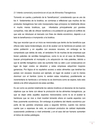 6
2.1 Interés comercial y económico en el uso de Alimentos Transgénicos.
Tomando en cuenta y partiendo de la “beneficencia”; considerando que es uno de
los 4 fundamentos de la bioética, se comienza a reflexionar que muchos de los
productos transgénicos han sido incorporados bajo principios no totalmente éticos
ni mucho menos bioéticos, que infundados principalmente por grandes
compañías, más allá de ofrecer beneficios a la población se genera el conflicto de
que solo se introducen al mercado con fines de interés económico, dejando a un
lado la beneficencia e irrumpiendo a la bioética.
Hay que recordar que en un inicio se mencionaba que dentro de los beneficios que
ofrecía esta nueva biotecnología, era el de acabar con la hambruna en países con
sobre población y en aquellos con escasos recursos, sin embargo se ha
comprobado que detrás de esto, el verdadero fin de muchas de las empresas que
tienen patentes de semillas transgénicas; como lo es en el caso de Monsanto,
buscan principalmente el monopolio y la adquisición de más patentes, debido a
que la semilla transgénica cada vez aumenta más su valor y por consecuencia en
lugar de bajar costos se elevarían y estas empresas adquirirían mayores
ganancias. Por lógica el no equitativo acceso a estos alimentos que tendrían los
países con escasos recursos por ejemplo, en lugar de acabar o por lo menos
disminuir con el hambre (como lo venden estas industrias), posiblemente se
incrementaría la hambruna o al menos no se disminuira como se espera, todo esto
debido a la difícil adquisición de estas semillas.
Es así como se pierden totalmente los valores bioéticos al desviarse de los buenos
objetivos que se tiene con elevar la producción de los alimentos transgénicos, ya
que se dejan atrás aquellos aspectos mencionados como lo es el acabar la
hambruna que se vive a nivel mundial tomando ahora en cuenta aspectos con
fines puramente económicos. Sin embargo el problema del interés económico por
parte de las grandes empresas pasa a segundo término, cuando nos damos
cuenta que a expensas de esto, se producen productos de calidad deplorable
ocasionando problemas a nivel ambiental, y en el caso del ser humano aumentan
el índice de ciertas patologías.
 