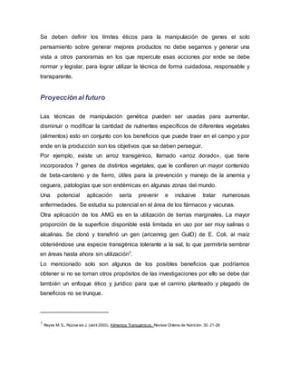 Se deben definir los límites éticos para la manipulación de genes el solo
pensamiento sobre generar mejores productos no debe segarnos y generar una
vista a otros panoramas en los que repercute esas acciones por ende se debe
normar y legislar, para lograr utilizar la técnica de forma cuidadosa, responsable y
transparente.
Proyección al futuro
Las técnicas de manipulación genética pueden ser usadas para aumentar,
disminuir o modificar la cantidad de nutrientes específicos de diferentes vegetales
(alimentos) esto en conjunto con los beneficios que puede traer en el campo y por
ende en la producción son los objetivos que se deben perseguir.
Por ejemplo, existe un arroz transgénico, llamado «arroz dorado», que tiene
incorporados 7 genes de distintos vegetales, que le confieren un mayor contenido
de beta-caroteno y de fierro, útiles para la prevención y manejo de la anemia y
ceguera, patologías que son endémicas en algunas zonas del mundo.
Una potencial aplicación sería prevenir e inclusive tratar numerosas
enfermedades. Se estudia su potencial en el área de los fármacos y vacunas.
Otra aplicación de los AMG es en la utilización de tierras marginales. La mayor
proporción de la superficie disponible está limitada en uso por ser muy salinas o
alcalinas. Se clonó y transfirió un gen (aricennig gen GutD) de E. Coli, al maíz
obteniéndose una especie transgénica tolerante a la sal, lo que permitiría sembrar
en áreas hasta ahora sin utilización7.
Lo mencionado solo son algunos de los posibles beneficios que podríamos
obtener si no se toman otros propósitos de las investigaciones por ello se debe dar
también un enfoque ético y jurídico para que el camino planteado y plagado de
beneficios no se trunque.
7 Reyes M. S., Rozow ski J. (abril 2003). Alimentos Transgénicos. Revista Chilena de Nutrición. 30. 21-26
 