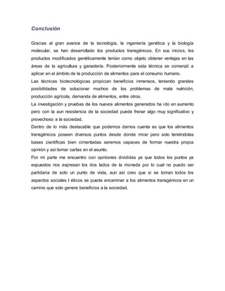Conclusión
Gracias al gran avance de la tecnología, la ingeniería genética y la biología
molecular, se han desarrollado los productos transgénicos. En sus inicios, los
productos modificados genéticamente tenían como objeto obtener ventajas en las
áreas de la agricultura y ganadería. Posteriormente esta técnica se comenzó a
aplicar en el ámbito de la producción de alimentos para el consumo humano.
Las técnicas biotecnológicas propician beneficios inmensos, teniendo grandes
posibilidades de solucionar muchos de los problemas de mala nutrición,
producción agrícola, demanda de alimentos, entre otros.
La investigación y pruebas de los nuevos alimentos generados ha ido en aumento
pero con la aun resistencia de la sociedad puede frenar algo muy significativo y
provechoso a la sociedad.
Dentro de lo más destacable que podemos darnos cuenta es que los alimentos
transgénicos poseen diversos puntos desde donde mirar pero solo teniéndolas
bases científicas bien cimentadas seremos capaces de formar nuestra propia
opinión y así tomar cartas en el asunto.
Por mi parte me encuentro con opiniones divididas ya que todos los puntos ya
expuestos nos expresan los dos lados de la moneda por lo cual no puedo ser
partidaria de solo un punto de vista, aun así creo que si se toman todos los
aspectos sociales t éticos se puede encaminar a los alimentos transgénicos en un
camino que solo genere beneficios a la sociedad.
 
