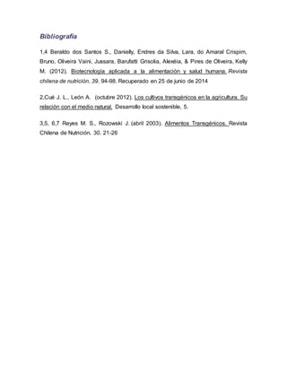 Bibliografía
1,4 Beraldo dos Santos S., Danielly, Endres da Silva, Lara, do Amaral Crispim,
Bruno, Oliveira Vaini, Jussara, Barufatti Grisolia, Alexéia, & Pires de Oliveira, Kelly
M. (2012). Biotecnología aplicada a la alimentación y salud humana. Revista
chilena de nutrición, 39. 94-98. Recuperado en 25 de junio de 2014
2,Cué J. L., León A. (octubre 2012). Los cultivos transgénicos en la agricultura. Su
relación con el medio natural. Desarrollo local sostenible, 5.
3,5, 6,7 Reyes M. S., Rozowski J. (abril 2003). Alimentos Transgénicos. Revista
Chilena de Nutrición. 30. 21-26
 