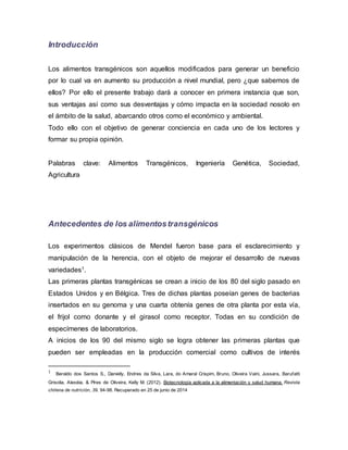 Introducción
Los alimentos transgénicos son aquellos modificados para generar un beneficio
por lo cual va en aumento su producción a nivel mundial, pero ¿que sabemos de
ellos? Por ello el presente trabajo dará a conocer en primera instancia que son,
sus ventajas así como sus desventajas y cómo impacta en la sociedad nosolo en
el ámbito de la salud, abarcando otros como el económico y ambiental.
Todo ello con el objetivo de generar conciencia en cada uno de los lectores y
formar su propia opinión.
Palabras clave: Alimentos Transgénicos, Ingeniería Genética, Sociedad,
Agricultura
Antecedentes de los alimentostransgénicos
Los experimentos clásicos de Mendel fueron base para el esclarecimiento y
manipulación de la herencia, con el objeto de mejorar el desarrollo de nuevas
variedades1.
Las primeras plantas transgénicas se crean a inicio de los 80 del siglo pasado en
Estados Unidos y en Bélgica. Tres de dichas plantas poseían genes de bacterias
insertados en su genoma y una cuarta obtenía genes de otra planta por esta vía,
el frijol como donante y el girasol como receptor. Todas en su condición de
especímenes de laboratorios.
A inicios de los 90 del mismo siglo se logra obtener las primeras plantas que
pueden ser empleadas en la producción comercial como cultivos de interés
1 Beraldo dos Santos S., Danielly, Endres da Silva, Lara, do Amaral Crispim, Bruno, Oliveira Vaini, Jussara, Barufatti
Grisolia, Alexéia, & Pires de Oliveira, Kelly M. (2012). Biotecnología aplicada a la alimentación y salud humana. Revista
chilena de nutrición, 39. 94-98. Recuperado en 25 de junio de 2014
 