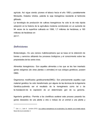 agrícola. Así sigue siendo pionera el tabaco hacia el año 1993 y paralelamente
Monsanto, Estados Unidos, patenta la soja transgénica resistente al herbicida
glifosato.
La tecnología de producción de cultivos transgénicos ha sido la de más rápida
adopción en la historia de la agricultura moderna corroborado en un aumento de
94 veces de la superficie cultivada en 1996, 1,7 millones de hectáreas, a 160
millones de hectáreas en
20112.
Definiciones
Biotecnología.- Es una ciencia multidisciplinaria que se basa en la obtención de
bienes y servicios utilizando los procesos biológicos y el conocimiento sobre las
propiedades de los seres vivos.
Alimentos transgénicos.- Son aquellos alimentos a los que se les han insertado
genes exógenos (de otras plantas o animales) en sus códigos genéticos, poseen
OMG.
Organismos modificados genéticamente(OMG).- Son precisamente aquellos cuyo
material genético ha sido transformado por alguna de las técnicas de la Ingeniería
Genética pudiendo ser el resultado de la transgénesis como tal o de
la modulación de la expresión de un determinado gen de su genoma.
Ingeniería genética.- Permite a los científicos acelerar este proceso pasando los
genes deseados de una planta a otra o incluso de un animal a una planta y
2 Cué J. L., León A. (octubre 2012). Los cultivos transgénicos en la agricultura. Su relación con el medio natural.
Desarrollo local sostenible, 5.
 
