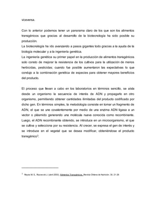 viceversa.
Con lo anterior podemos tener un panorama claro de los que son los alimentos
transgénicos que gracias al desarrollo de la biotecnología ha sido posible su
producción.
La biotecnología ha ido avanzando a pasos gigantes todo gracias a la ayuda de la
biología molecular y a la ingeniería genética.
La ingeniería genética su primer papel en la producción de alimentos transgénicos
solo consto de mejorar la resistencia de los cultivos para la utilización de menos
herbicidas, pesticidas; cuando fue posible aumentaron las expectativas lo que
condujo a la combinación genética de especies para obtener mayores beneficios
del producto.
El proceso que llevan a cabo en los laboratorios en términos sencillo, se aísla
desde un organismo la secuencia de interés de ADN y propagarlo en otro
organismo, permitiendo obtener cantidades ilimitadas del producto codificado por
dicho gen. En términos simples, la metodología consiste en tomar un fragmento de
ADN, el que se une covalentemente por medio de una enzima ADN ligasa a un
vector o plásmido generando una molécula nueva conocida como recombinante.
Luego, el ADN recombinante obtenido, se introduce en un microorganismo, el que
se cultiva y selecciona por su resistencia. Al crecer, se expresa el gen de interés y
se introduce en el vegetal que se desea modificar, obteniéndose el producto
transgénico3.
3 Reyes M. S., Rozow ski J. (abril 2003). Alimentos Transgénicos. Revista Chilena de Nutrición. 30. 21-26
 