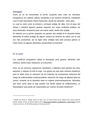 Ventajas
Como ya se ha mencionado el primer propósito para crear los alimentos
transgénicos era obtener cultivos resistentes a los cambios climáticos, resistentes
y por lo cual necesitaran menos herbicidas, aporte de nutrientes, entre otros.
Lo cual se vería como la primera y principal ventaja de ellos. Con el paso del
tiempo y estudios lograron generar especies con mayor contenido proteico, de
otros elementos necesarios para una buena salud, dando otra ventaja.
En relación con su primer propósito nos genera otra ventaja al no necesitar tantos
elementos el cultivo protege de alguna manera los terrenos de cultivo, por lo cual
son más productivos; así se ligan otras ventajas todo este proceso genera un
costo menor en algunos elementos preservando la economía.
En la salud
Los científicos propusieron utilizar la tecnología para generar alimentos más
nutritivos dando mayor relevancia al consumidor.
Unos de los primeros organismos estudiados y utilizados para generar las otras
especies y mejoras ha sido la soya. Los granos de soja traen diversos beneficios
para la salud como la reducción de los síntomas de menopausia; reducción del
riesgo de enfermedades cardiovasculares; reducción de riesgo de algunos tipos de
cáncer; aumento de la densidad ósea en mujeres post-menopaúsicas. Alimentos
que tiene como base la soja poseen una fuente natural de isoflavonoides, un
fitoestrógeno que puede ser responsable por muchos de estos beneficios4.
4 Beraldo dos Santos S., Danielly, Endres da Silva, Lara, do Amaral Crispim, Bruno, Oliveira Vaini, Jussara, Barufatti
Grisolia, Alexéia, & Pires de Oliveira, Kelly M. (2012). Biotecnología aplicada a la alimentación y salud humana. Revista
chilena de nutrición, 39. 94-98. Recuperado en 25 de junio de 2014
 