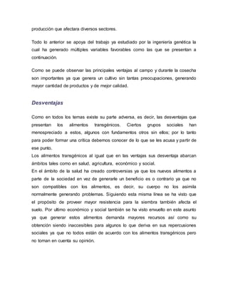 producción que afectara diversos sectores.
Todo lo anterior se apoya del trabajo ya estudiado por la ingeniería genética la
cual ha generado múltiples variables favorables como las que se presentan a
continuación.
Como se puede observar las principales ventajas al campo y durante la cosecha
son importantes ya que genera un cultivo sin tantas preocupaciones, generando
mayor cantidad de productos y de mejor calidad.
Desventajas
Como en todos los temas existe su parte adversa, es decir, las desventajas que
presentan los alimentos transgénicos. Ciertos grupos sociales han
menospreciado a estos, algunos con fundamentos otros sin ellos; por lo tanto
para poder formar una crítica debemos conocer de lo que se les acusa y partir de
ese punto.
Los alimentos transgénicos al igual que en las ventajas sus desventaja abarcan
ámbitos tales como en salud, agricultura, económico y social.
En el ámbito de la salud ha creado controversias ya que los nuevos alimentos a
parte de la sociedad en vez de generarle un beneficio es o contrario ya que no
son compatibles con los alimentos, es decir, su cuerpo no los asimila
normalmente generando problemas. Siguiendo esta misma línea se ha visto que
el propósito de proveer mayor resistencia para la siembra también afecta el
suelo. Por ultimo económico y social también se ha visto envuelto en este asunto
ya que generar estos alimentos demanda mayores recursos así como su
obtención siendo inaccesibles para algunos lo que deriva en sus repercusiones
sociales ya que no todos están de acuerdo con los alimentos transgénicos pero
no toman en cuenta su opinión.
 