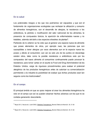 En la salud
Los potenciales riesgos a los que nos podríamos ver expuestos y que son el
fundamento de organizaciones ecologistas que rechazan la utilización y consumo
de alimentos transgénicos, son el desarrollo de alergias, la resistencia a los
antibióticos, la pérdida o modificación del valor nutricional de los alimentos, la
presencia de compuestos tóxicos, la aparición de enfermedades nuevas y no
tratables, además del daño a las especies silvestres de plantas5.
Partiendo de lo anterior se ha visto que al generar una especie nueva de alimento
que posee elementos de otros, por ejemplo nuez, las personas que son
susceptibles a tener alergias por esos elementos aun en la especie nueva los
posee y afecta al consumidor; aun así es solo uno de los puntos en desventaja
existen otros, tales como la posible resistencia a antibióticos esto por los
compuestos del nuevo alimento al consumirse continuamente puede provocar la
resistencia; para tomar cartas en el asunto la Food and Drug Administration de los
Estados Unidos, exige de rigurosos procedimientos para evaluar el potencial
alergénico de los productos transgénicos antes de autorizar su comercialización
permitiendo a la industria la posibilidad de evaluar que dichos productos sean tan
seguros como los tradicionales6.
En el campo
El principal ámbito en que se quiso mejorar al crear los alimentos transgénicos ha
sido en el campo aun así se pueden observar hechos adversos con los que no se
contaba generando descontento.
5 Reyes M. S., Rozow ski J. (abril 2003). Alimentos Transgénicos. Revista Chilena de Nutrición. 30. 21-26
6 Reyes M. S., Rozow ski J. (abril 2003). Alimentos Transgénicos. Revista Chilena de Nutrición. 30. 21-26
 