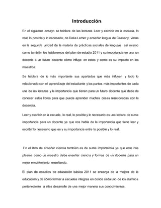 Introducción:
En el siguiente ensayo se hablara de las lecturas Leer y escribir en la escuela, lo
real, lo posible y lo necesario, de Delia Lerner y enseñar lengua de Cassany, vistas
en la segunda unidad de la materia de prácticas sociales de lenguaje así mismo
como también les hablaremos del plan de estudio 2011 y su importancia en una un
docente o un futuro docente cómo influye en estos y como es su impacto en los
maestros.
Se hablara de lo más importante sus apartados que más influyen y todo lo
relacionado con el aprendizaje del estudiante y los puntos más importantes de cada
una de las lecturas y la importancia que tienen para un futuro docente que debe de
conocer estos libros para que pueda aprender muchas cosas relacionadas con la
docencia.
Leer y escribir en la escuela, lo real, lo posible y lo necesario es una lectura de suma
importancia para un docente ya que nos habla de la importancia que tiene leer y
escribir lo necesario que es y su importancia entre lo posible y lo real.
En el libro de enseñar ciencia también es de suma importancia ya que este nos
plasma como un maestro debe enseñar ciencia y formas de un docente para un
mejor envolvimiento enseñando.
El plan de estudios de educación básica 2011 se encarga de la mejora de la
educación y de cómo formar a escuelas integras en donde cada uno de los alumnos
perteneciente a ellas desarrolle de una mejor manera sus conocimientos.
 