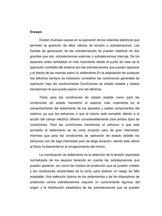 Ensayo:

      Existen diversas causas en la operación de los sistemas eléctricos que
permiten la aparición de altos valores de tensión o sobretensiones. Las
fuentes de generación de las sobretensiones se pueden clasificar en dos
grandes que son; sobretensiones externas o sobretensiones internas. De los
aspectos antes señalados el más importante desde el punto de vista de la
operación confiable del sistema son las sobretensiones que pueden aparecer
y el efecto de las mismas sobre su aislamiento.En la explotación de cualquier
red eléctrica siempre es necesario considerar las condiciones generales de
operación bajo las condicionesde Condiciones de estado estable y estado
transitorioen la que puede operar una red eléctrica.

      Tanto para las condiciones de estado estable como para las
condiciones de estado transitorio el aspecto más importante es el
comportamiento del aislamiento de los aparatos y partes componentes del
sistema, ya que los esfuerzos a que el mismo está sometido debido a la
acción del campo eléctrico difieren considerablemente para ambos tipos de
condiciones. Para las condiciones transitorias el esfuerzo a que está
sometido el aislamiento es de corta duración pero de gran intensidad,
mientras que para las condiciones de operación de estado estable los
esfuerzos son de baja intensidad pero de larga duración, siendo éste último
el factor fundamental en el envejecimiento del mismo.

      La coordinación de aislamiento es la selección de la tensión soportada
normalizada de los equipos teniendo en cuenta las sobretensiones que
pueden aparecer, así como los medios de protección que se pueden instalar
y las condiciones ambientales de la zona, para obtener un riesgo de fallo
aceptable. Una selección óptima de los aislamientos y de los dispositivos de
protección contra sobretensiones requiere un conocimiento riguroso del
origen y la distribución estadística de las sobretensiones que se pueden
 