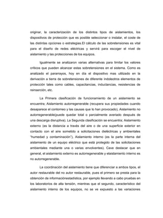 originar, la caracterización de los distintos tipos de aislamientos, los
dispositivos de protección que es posible seleccionar o instalar, el coste de
las distintas opciones o estrategias.El cálculo de las sobretensiones es vital
para el diseño de redes eléctricas y servirá para escoger el nivel de
aislamiento y las protecciones de los equipos.

       Igualmente se analizaron varias alternativas para limitar los valores
críticos que pueden alcanzar estas sobretensiones en el sistema. Como es
analizado el pararrayos, hoy en día el dispositivo mas utilizado en la
derivación a tierra de sobretensiones de diferente índoleotros elementos de
protección tales como cables, capacitancias, inductancias, resistencias de
reinserción, etc.

       La Primera clasificación de funcionamiento de un aislamiento se
encuentra; Aislamiento autorregenerable (recupera sus propiedades cuando
desaparece el contorneo y las causas que lo han provocado), Aislamiento no
autorregenerable(puede quedar total o parcialmente averiado después de
una descarga disruptiva). La Segunda clasificación se encuentra; Aislamiento
externo (es la distancia a través del aire o de una superficie exterior en
contacto con el aire sometido a solicitaciones dieléctricas y ambientales
“humedad y contaminación”), Aislamiento interno (es la parte interna del
aislamiento de un equipo eléctrico que está protegido de las solicitaciones
ambientales mediante una o varias envolventes). Cave destacar que en
general, el aislamiento externo es autorregenerable y elaislamiento interno es
no autorregenerable.

       La coordinación del aislamiento tiene que diferenciar a ambos tipos, el
autor restaurable del no autor restaurable, pues el primero se presta para la
obtención de informaciónestadística, por ejemplo llevando a cabo pruebas en
los laboratorios de alta tensión, mientras que el segundo, característico del
aislamiento interno de los equipos, no se ve expuesto a las variaciones
 