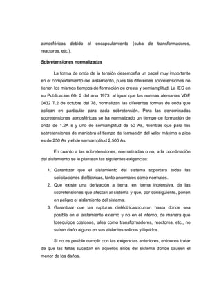 atmosféricas    debido   al   encapsulamiento   (cuba   de   transformadores,
reactores, etc.).

Sobretensiones normalizadas

       La forma de onda de la tensión desempefia un papel muy importante
en el comportamiento del aislamiento, pues las diferentes sobretensiones no
tienen los mismos tiempos de formación de cresta y semiamplitud. La IEC en
su Publicación 60- 2 del ano 1973, al igual que las normas alemanas VDE
0432 T.2 de octubre del 78, normalizan las diferentes formas de onda que
aplican en particular para cada sobretensión. Para las denominadas
sobretensiones atmosféricas se ha normalizado un tiempo de formación de
onda de 1.2A s y uno de semiamplitud de 50 As, mientras que para las
sobretensiones de maniobra el tiempo de formación del valor máximo o pico
es de 250 As y el de semiamplitud 2,500 As.

       En cuanto a las sobretensiones, normalizadas o no, a la coordinación
del aislamiento se le plantean las siguientes exigencias:

   1. Garantizar que el aislamiento del sistema soportara todas las
       solicitaciones dieléctricas, tanto anormales como normales.
   2. Que existe una derivación a tierra, en forma inofensiva, de las
       sobretensiones que afectan al sistema y que, por consiguiente, ponen
       en peligro el aislamiento del sistema.
   3. Garantizar que las rupturas dieléctricasocurran hasta donde sea
       posible en el aislamiento externo y no en el interno, de manera que
       losequipos costosos, tales como transformadores, reactores, etc., no
       sufran daño alguno en sus aislantes solidos y líquidos.

       Si no es posible cumplir con las exigencias anteriores, entonces tratar
de que las fallas sucedan en aquellos sitios del sistema donde causen el
menor de los daños.
 