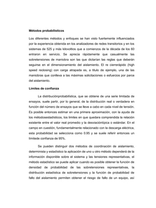 Métodos probabilísticos

Los diferentes métodos y enfoques se han visto fuertemente influenciados
por la experiencia obtenida en los analizadores de redes transitorios y en los
sistemas de 525 y más kilovoltios que a comienzos de la década de los 60
entraron en servicio. Se aprecia rápidamente que casualmente las
sobretensiones de maniobra son las que dictarían las reglas que deberán
seguirse en el dimensionamiento del aislamiento. El re cierrerápido (high
speed reclosing) con carga atrapada es, a titulo de ejemplo, una de las
maniobras que conlleva a las máximas solicitaciones o esfuerzos por parce
del aislamiento.

Limites de confianza

      La distribuciónprobabilística, que se obtiene de una serie limitada de
ensayos, suele partir, por lo general, de la distribución real o verdadera en
función del número de ensayos que se lleve a cabo en cada nivel de tensión.
Es posible entonces estimar en una primera aproximación, con la ayuda de
los métodosestadísticos, los limites en que quedara comprendida la relación
existente entre el valor real promedio y la desviacióntípica o estándar. En el
campo en cuestión, fundamentalmente relacionado con la descarga eléctrica,
esta probabilidad se selecciona como 0.95 y se suele referir entonces un
límitede confianza de 95%.

      Se pueden distinguir dos métodos de coordinación de aislamiento,
determinista y estadístico la aplicación de uno u otro método dependerá de la
información disponible sobre el sistema y las tensiones representativas, el
método estadístico se puede aplicar cuando es posible obtener la función de
densidad de probabilidad de las sobretensiones representativas, la
distribución estadística de sobretensiones y la función de probabilidad de
fallo del aislamiento permiten obtener el riesgo de fallo de un equipo, así
 