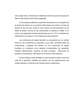 como seleccionar y dimensionar el aislamiento de forma que la frecuencia de
fallo se halle dentro de los límites aceptables.

       En los sistemas eléctricos se permiten desviaciones en la magnitud de
la tensión del sistema en un porciento determinado de acuerdo a la clase de
tensión de que se trate, siendo el valor máximo de esta desviación la que
define la tensión nominal de las componentes y aparatos a instalar en el
mismo. Las tolerancias de estas desviaciones son de ± 10 % en sistemas de
hasta 220 kV y de hasta ± 5 % en sistemas de más de 220 kV.

       Las condiciones de estado transitorio se caracterizan por un cambio
brusco en las condiciones de operación a que están sometidas todas las
componentes y aparatos del sistema. En las condiciones de estado
transitorio se consideran como aspectos fundamentales los siguientes,
Posibles sobretensiones, Aparición de altas corrientes,      Destrucción de
aparatos y componentes, Interrupción en el servicio, Otros aspectos.

       De los aspectos antes señalados el más importante desde el punto de
vista de la operación confiable del sistema son las sobretensiones que
pueden aparecer y el efecto de las mismas sobre su aislamiento.
 