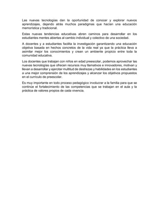 Las nuevas tecnologías dan la oportunidad de conocer y explorar nuevos
aprendizajes, dejando atrás muchos paradigmas que hacían una educación
memorística y tradicional.
Estas nuevas tendencias educativas abren caminos para desarrollar en los
estudiantes mentes abiertas al cambio individual y colectivo de una sociedad.
A docentes y a estudiantes facilita la investigación garantizando una educación
objetiva basada en hechos concretos de la vida real ya que la práctica lleva a
asimilar mejor los conocimientos y crean un ambiente propicio entre toda la
comunidad educativa.
Los docentes que trabajan con niños en edad preescolar, podemos aprovechar las
nuevas tecnologías que ofrecen recursos muy llamativos e innovadores, motivan y
llevan a desarrollar y ejercitar multitud de destrezas y habilidades en los estudiantes
a una mejor comprensión de los aprendizajes y alcanzar los objetivos propuestos
en el currículo de preescolar.
Es muy importante en todo proceso pedagógico involucrar a la familia para que se
continúe el fortalecimiento de las competencias que se trabajan en el aula y la
práctica de valores propios de cada vivencia.
 