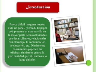 IntroducciónParece difícil imaginar nuestra vida sin papel, ¿verdad? El papel está presente en nuestra vida en la mayor parte de las actividades que desarrollamos, relacionadas con el trabajo, la comunicación, la educación, etc. Diariamente consumimos papel en las oficinas, sin darnos cuenta la gran cantidad que utilizamos a lo largo del año.
