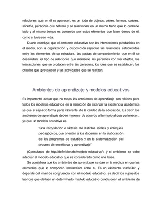 relaciones que en él se aparecen, es un todo de objetos, olores, formas, colores,
sonidos, personas que habitan y se relacionan en un marco físico que lo contiene
todo y al mismo tiempo es contenido por estos elementos que laten dentro de él,
como si tuviesen vida.
Duarte concluye que el ambiente educativo son las interacciones producidas en
el medio, son la organización y disposición espacial, las relaciones establecidas
entre los elementos de su estructura, las pautas de comportamiento que en él se
desarrollan, el tipo de relaciones que mantiene las personas con los objetos, las
interacciones que se producen entre las personas, los roles que se establecen, los
criterios que prevalecen y las actividades que se realizan.
Ambientes de aprendizaje y modelos educativos
Es importante acotar que no todos los ambientes de aprendizaje son válidos para
todos los modelos educativos en la intención de alcanzar la excelencia académica
ya que el espacio forma parte inherente de la calidad de la educación. Es decir, los
ambientes de aprendizaje deben moverse de acuerdo al territorio al que pertenecen,
ya que un modelo educativo es
“una recopilación o síntesis de distintas teorías y enfoques
pedagógicos, que orientan a los docentes en la elaboración
de los programas de estudios y en la sistematización del
proceso de enseñanza y aprendizaje”
(Consultado de http://definicion.de/modelo-educativo/) y el ambiente se debe
adecuar al modelo educativo que es considerado como una base.
Se considera que los ambientes de aprendizaje se dan en la medida en que los
elementos que lo componen interactúan entre sí. Es un elemento curricular y
depende del nivel de congruencia con el modelo educativo, es decir los supuestos
teóricos que definen un determinado modelo educativo condicionan el ambiente de
 