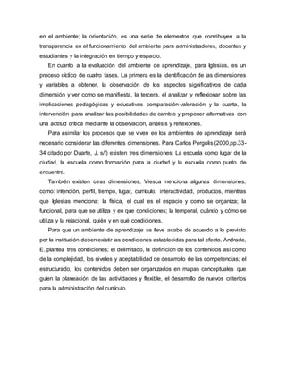 en el ambiente; la orientación, es una serie de elementos que contribuyen a la
transparencia en el funcionamiento del ambiente para administradores, docentes y
estudiantes y la integración en tiempo y espacio.
En cuanto a la evaluación del ambiente de aprendizaje, para Iglesias, es un
proceso cíclico de cuatro fases. La primera es la identificación de las dimensiones
y variables a obtener, la observación de los aspectos significativos de cada
dimensión y ver como se manifiesta, la tercera, el analizar y reflexionar sobre las
implicaciones pedagógicas y educativas comparación-valoración y la cuarta, la
intervención para analizar las posibilidades de cambio y proponer alternativas con
una actitud crítica mediante la observación, análisis y reflexiones.
Para asimilar los procesos que se viven en los ambientes de aprendizaje será
necesario considerar las diferentes dimensiones. Para Carlos Pergolis (2000,pp.33-
34 citado por Duarte, J. s/f) existen tres dimensiones: La escuela como lugar de la
ciudad, la escuela como formación para la ciudad y la escuela como punto de
encuentro.
También existen otras dimensiones, Viesca menciona algunas dimensiones,
como: intención, perfil, tiempo, lugar, currículo, interactividad, productos, mientras
que Iglesias menciona: la física, el cual es el espacio y como se organiza; la
funcional, para que se utiliza y en que condiciones; la temporal, cuándo y cómo se
utiliza y la relacional, quién y en qué condiciones.
Para que un ambiente de aprendizaje se lleve acabo de acuerdo a lo previsto
por la institución deben existir las condiciones establecidas para tal efecto. Andrade,
E. plantea tres condiciones; el delimitado, la definición de los contenidos así como
de la complejidad, los niveles y aceptabilidad de desarrollo de las competencias; el
estructurado, los contenidos deben ser organizados en mapas conceptuales que
guíen la planeación de las actividades y flexible, el desarrollo de nuevos criterios
para la administración del currículo.
 