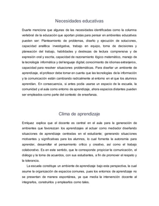 Necesidades educativas
Duarte menciona que algunas de las necesidades identificadas como la columna
vertebral de la educación que aportan pistas para pensar en ambientes educativos
pueden ser: Planteamiento de problemas, diseño y ejecución de soluciones,
capacidad analítica investigativa, trabajo en equipo, toma de decisiones y
planeación del trabajo, habilidades y destrezas de lectura comprensiva y de
expresión oral y escrita, capacidad de razonamiento lógico matemático, manejo de
la tecnología informática y del lenguaje digital, conocimiento de idiomas extranjeros,
capacidad para resolver situaciones problemáticas. Para diseñar un ambiente de
aprendizaje, el profesor debe tomar en cuenta que las tecnologías de la información
y la comunicación están cambiando radicalmente al entorno en el que los alumnos
aprendían. En consecuencia, si antes podía usarse un espacio de la escuela, la
comunidad y el aula como entorno de aprendizaje, ahora espacios distantes pueden
ser empleados como parte del contexto de enseñanza.
Clima de aprendizaje
Enríquez explica que el docente es central en el aula para la generación de
ambientes que favorezcan los aprendizajes al actuar como mediador diseñando
situaciones de aprendizaje centradas en el estudiante; generando situaciones
motivantes y significativas para los alumnos, lo cual fomenta la autonomía para
aprender, desarrollar el pensamiento crítico y creativo, así como el trabajo
colaborativo. Es en este sentido, que le corresponde propiciar la comunicación, el
diálogo y la toma de acuerdos, con sus estudiantes, a fin de promover el respeto y
la tolerancia.
La escuela constituye un ambiente de aprendizaje bajo esta perspectiva, la cual
asume la organización de espacios comunes, pues los entornos de aprendizaje no
se presentan de manera espontánea, ya que media la intervención docente al
integrarlos, construirlos y emplearlos como tales.
 