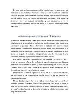 De nada serviría si un espacio se modifica introduciendo innovaciones en sus
materiales si se mantienen inalterables unas acciones y prácticas educativas
cerradas, verticales, meramente instruccionales. Por ello el papel real transformador
del aula está en manos del maestro, de la toma de decisiones y de la apertura y
coherencia entre su discurso democrático y sus actuaciones, y de la
problematización y reflexión crítica que él realice de su práctica y de su lugar frente
a los otros.
Ambientes de aprendizajes constructivistas
Además del aprovechamiento de los espacios y los elementos para apoyar directa
o indirectamente al aprendizaje lo cual permite las interacciones entre los alumnos
y el maestro ya que este debe de actuar como un mediador entre las experiencias
de los alumnos y los saberes que habrá de construir. Por lo tanto la dimensión de la
interacción juega un papel determinante por que la convivencia escolar es entendida
como ese conjunto de relaciones interpersonales entre los miembros de una
comunidad educativa y generan un determinado clima escolar.
Los valores, las formas de organización, los espacios de interacción real o
virtual, la manera de enfrentar los conflictos, la expresión de emociones, el tipo de
protección que se brinda al alumnado, y otros aspectos configuran en cada escuela
un modo especial de convivir que influye en la calidad de los aprendizajes, en la
formación del alumnado y en el ambiente escolar.
El aprendizaje basado en experiencias de los individuos, lo que el mundo real
les proporciona y sus conocimientos previos serán los que les permitan un
crecimiento intelectual.
Manuel Esteban argumenta que el modelo constructivista es “…parte de un
problema, pregunta o proyecto como núcleo del entorno para el que se ofrece al
aprendiz varios sistemas de interpretación y de apoyo intelectual derivado de su
alrededor” donde el alumno ha de resolver el problema o hallar la respuesta a las
preguntas formuladas.
 