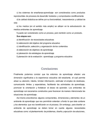 c) los sistemas de enseñanza-aprendizaje son considerados como productos
reproducibles de procesos de desarrollo fundados y comprobados científicamente
d) la calidad didáctica se define por su funcionalidad, trascendencia y calidad de
vida
e) los medios (en el sentido más amplio) se utilizan en la estructuración de
medios ambientes de aprendizaje
f) puede ser considerado como un proceso, pero también como un producto.
Sus etapas son:
a) Identificación de necesidades educativas
b) elaboración del objetivo del programa educativo
c) identificación, selección y organización de los contenidos
d) elaboración de objetivos de aprendizaje
e) planeación de estrategias de aprendizaje
f) planeación de la evaluación: aprendizaje y programa educativo
Conclusiones
Finalmente podemos concluir que los entornos de aprendizaje añaden una
dimensión significativa a la experiencia educativa del estudiante, el cual permite
atraer su atención, interés, brindar información, estimular el empleo de destrezas,
comunicando límites y expectativas, facilitando las actividades de aprendizaje,
promover la orientación y fortalecer el deseo de aprender. Los ambientes de
aprendizaje son escenarios construidos para favorecer de manera intencionada las
situaciones de aprendizaje.
Así mismo encontramos algunos componentes, dimensiones y elementos de un
ambiente de aprendizaje que nos permitirán entender a fondo lo que éste contiene
y los elementos que nos beneficiarán en el proceso. Sin embargo, para diseñar un
ambiente de aprendizaje se deben tomar en cuenta algunas necesidades
educativas como: el planteamiento de problemas, diseño y ejecución de soluciones,
 