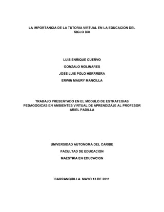 LA IMPORTANCIA DE LA TUTORIA VIRTUAL EN LA EDUCACION DEL   SIGLO XXI<br />LUIS ENRIQUE CUERVO<br />GONZALO MOLINARES<br />JOSE LUIS POLO HERRRERA<br />ERWIN MAURY MANCILLA<br />TRABAJO PRESENTADO EN EL MODULO DE ESTRATEGIAS PEDAGOGICAS EN AMBIENTES VIRTUAL DE APRENDIZAJE AL PROFESOR ARIEL PADILLA<br />UNIVERSIDAD AUTONOMA DEL CARIBE<br />FACULTAD DE EDUCACION<br />MAESTRIA EN EDUCACION<br />BARRANQUILLA  MAYO 13 DE 2011<br />LA IMPORTANCIA DE LA TUTORIA VIRTUAL EN LA EDUCACION DEL   SIGLO XXI<br />Desde la aparición del computador, la educacion tomó un paso gigante ante los procesos educativos. La virtualidad comenzó a ser una de las palabras más utilizadas por los expertos quienes aportaron mucha ayuda en la creación de herramientas para la educacion virtual del siglo XX  <br />El siglo XXI tiene como característica principal los tiempos de cambio, de globalización y competencia internacional que demandan un nuevo perfil, tanto del docente-tutor como del estudiante, con fortalezas enfocadas a la versatilidad, cosmopolita y visión holística. Este nuevo profesional deberá no solo trabajar para operar el cambio sino también para dirigirlo y matizarlo con los valores que consolidan un humanismo irrenunciable. El tutor por  no solo debe enfocarse en  las Nuevas Tecnologías de la Información y la Comunicación  planteando la posibilidad de impulsar una reforma sustantiva, dinámica y escalable, mediante la cual sea factible promover actualización y capacitación al conjunto de personas que requieren formación profesional y laboral. También debe preocuparse, por mantener unas características de empatía, proacción, ser buen anfitrión, poseer maestría comunicativa y expertez didáctica buscando la selección de contenidos y/o objetivos y necesidades que requiera el estudiante. Reconociendo así, que tal como ha variado el concepto de educación, también se han producido mutaciones en las formas de empleo, las que hasta hace muy poco tiempo eran consideradas como estables<br />Es muy importante que se lleve a cabo la tutoría con los estudiantes, ya que a través de esta se puede detectar la problemática que ellos tienen y a la vez canalizarlos u orientarlos adecuadamente; es indispensable que el estudiante tenga la suficiente confianza en su tutor para que le pueda confiar  sus problemas  y éste a su vez pueda facilitarle las  herramientas o respuestas para llevarlo a la solución o complacencia de los interrogantes y problemas.El tutor es un confidente, que debe: saber escuchar, prestar atención a lo que el estudiante le está manifestando, debe ser muy discreto, guardar secretos y ser capaz de ayudar al alumno a enfrentar situaciones que se le presenten en su vida académica, social y familiar si es necesario, puesto que el estudiante recurre a él como un orientador integral, oportuno que posee una experiencia universal.Llevar a cabo la tutoría como se debe, trae beneficios para ambas partes, ya que es importante contar con los apoyos necesarios para obtener mejores resultados que se verán reflejados en el aprovechamiento y rendimiento escolar de los estudiantes. La tutoría es fundamental para el buen desarrollo de los estudiantes en el proceso Enseñanza – Aprendizaje; ya que por medio de esta podemos conocer la problemática que estos presentan, tanto en el ámbito escolar, familiar o social. Para el alumno es fundamental el apoyo u orientación que pueda recibir a través de las tutorías; pues le permite crecer, madurar y analizar su situación y en algunos casos tomar decisiones importantes en su vida cotidiana. Es necesario recordar que los implicados en la problemática de los alumnos son: Padres, Hijos, autoridades, Maestros y Amigos. Sin dejar a un lado dentro del gobierno, los ministerios de educacion y comunicación;  quienes sin lugar a duda apoyan un proceso  educativo de calidad ofreciendo los elementos necesarios para una educacion virtual.<br />Es importante reconocer entonces que en este siglo, a pesar de los avances obtenidos a nivel telecomunicaciones, países como Colombia carecen de plataformas tecnológicas  avanzadas que ayuden a las tutorías virtuales. Sin embargo, los diferentes tipos de tutorías como la presencial, por correspondencia, telefónica y telemática son utilizadas en universidades, empresas privadas y algunas entidades gubernamentales como el SENA ofreciendo a los estudiantes muchas veces satisfacción  y  gratitud con los estudios virtuales. <br />Sin lugar a duda es pertinente reconocer la importancia de la educacion virtual en el siglo XXI, pero es más importante reconocer a los docentes virtuales  que a pesar de lo planteado anteriormente realizan esfuerzos  en aras de conseguir una educacion de calidad, luchando diariamente con las problemáticas e inconvenientes que se le presentan a nivel tecnológico o logístico.<br />
