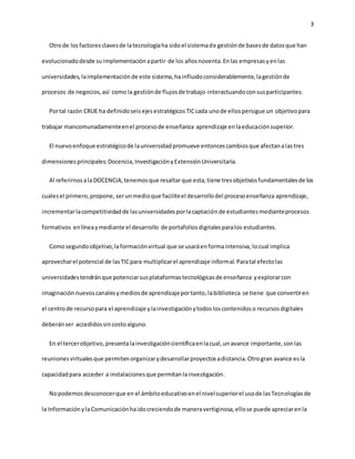 3 
Otro de los factores claves de la tecnología ha sido el sistema de gestión de bases de datos que han 
evolucionado desde su implementación a partir de los años noventa. En las empresas y en las 
universidades, la implementación de este sistema, ha influido considerablemente, la gestión de 
procesos de negocios, así como la gestión de flujos de trabajo interactuando con sus participantes. 
Por tal razón CRUE ha definido seis ejes estratégicos TIC cada uno de ellos persigue un objetivo para 
trabajar mancomunadamente en el proceso de enseñanza aprendizaje en la educación superior. 
El nuevo enfoque estratégico de la universidad promueve entonces cambios que afectan a las tres 
dimensiones principales: Docencia, Investigación y Extensión Universitaria. 
Al referirnos a la DOCENCIA, tenemos que resaltar que esta, tiene tres objetivos fundamentales de los 
cuales el primero, propone, ser un medio que facilite el desarrollo del proceso enseñanza aprendizaje, 
incrementar la competitividad de las universidades por la captación de estudiantes mediante procesos 
formativos en línea y mediante el desarrollo de portafolios digitales para los estudiantes. 
Como segundo objetivo, la formación virtual que se usará en forma intensiva, lo cual implica 
aprovechar el potencial de las TIC para multiplicar el aprendizaje informal. Para tal efecto las 
universidades tendrán que potenciar sus plataformas tecnológicas de enseñanza y explorar con 
imaginación nuevos canales y medios de aprendizaje por tanto, la biblioteca se tiene que convertir en 
el centro de recurso para el aprendizaje y la investigación y todos los contenidos o recursos digitales 
deberán ser accedidos sin costo alguno. 
En el tercer objetivo, presenta la investigación científica en la cual, un avance importante, son las 
reuniones virtuales que permiten organizar y desarrollar proyectos a distancia. Otro gran avance es la 
capacidad para acceder a instalaciones que permitan la investigación. 
No podemos desconocer que en el ámbito educativo en el nivel superior el uso de las Tecnologías de 
la Información y la Comunicación ha ido creciendo de manera vertiginosa, ello se puede apreciar en la 
 