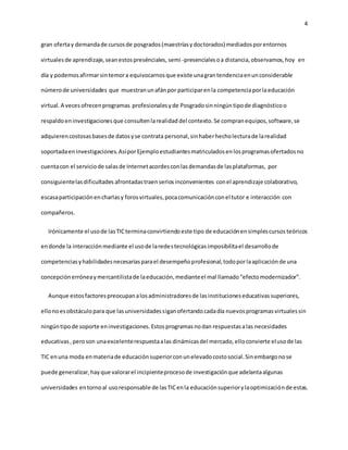 4 
gran oferta y demanda de cursos de posgrados (maestrías y doctorados) mediados por entornos 
virtuales de aprendizaje, sean estos presénciales, semi -presenciales o a distancia, observamos, hoy en 
día y podemos afirmar sin temor a equivocarnos que existe una gran tendencia en un considerable 
número de universidades que muestran un afán por participar en la competencia por la educación 
virtual. A veces ofrecen programas profesionales y de Posgrado sin ningún tipo de diagnóstico o 
respaldo en investigaciones que consulten la realidad del contexto. Se compran equipos, software, se 
adquieren costosas bases de datos y se contrata personal, sin haber hecho lectura de la realidad 
soportada en investigaciones. Así por Ejemplo estudiantes matriculados en los programas ofertados no 
cuenta con el servicio de salas de Internet acordes con las demandas de las plataformas, por 
consiguiente las dificultades afrontadas traen serios inconvenientes con el aprendizaje colaborativo, 
escasa participación en charlas y foros virtuales, poca comunicación con el tutor e interacción con 
compañeros. 
Irónicamente el uso de las TIC termina convirtiendo este tipo de educación en simples cursos teóricos 
en donde la interacción mediante el uso de la redes tecnológicas imposibilita el desarrollo de 
competencias y habilidades necesarias para el desempeño profesional, todo por la aplicación de una 
concepción errónea y mercantilista de la educación, mediante el mal llamado “efecto modernizador”. 
Aunque estos factores preocupan a los administradores de las instituciones educativas superiores, 
ello no es obstáculo para que las universidades sigan ofertando cada día nuevos programas virtuales sin 
ningún tipo de soporte en investigaciones. Estos programas no dan respuestas a las necesidades 
educativas , pero son una excelente respuesta a las dinámicas del mercado, ello convierte el uso de las 
TIC en una moda en materia de educación superior con un elevado costo social. Sin embargo no se 
puede generalizar, hay que valorar el incipiente proceso de investigación que adelanta algunas 
universidades en torno al uso responsable de las TIC en la educación superior y la optimización de estas. 
 