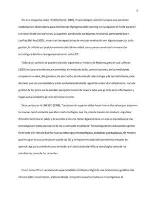 5 
Por eso proyectos como HELIOS (Dondi, 2007), financiado por la Unión Europea que pretende 
establecer un observatorio para monitorizar el progreso del elearning en Europa con el fin de predecir 
la evolución de los escenarios, ya sugieren cambios de paradigmas necesarios, como también en , 
Laviña y Del Rey (2005), muestran las expectativas de mejorar en relación con algunos aspectos de la 
gestión, la calidad y el posicionamiento de la Universidad, como consecuencia de la innovación 
tecnológica debido a la mayor penetración de las TIC. 
Todos esos cambios se pueden plantear siguiendo un modelo de Madurez, para el cual Luffman 
(2003) incluye seis criterios, encaminados a la madurez de las comunicaciones, de las mediciones 
competencia-valor, del gobierno, de asociación, del alcance de la tecnología y de las habilidades, cabe 
destacar que las universidades, están evolucionando desde la gestión universitaria tradicional, hacia la 
gestión de los procesos de calidad, para posteriormente llevar a cabo una gestión de la información y 
llegar a una verdadera gestión del conocimiento. 
De acuerdo con la UNESCO (1998), “la educación superior debe hacer frente a los retos que suponen 
las nuevas oportunidades que abren las tecnologías, que mejoran la manera de producir, organizar, 
difundir y controlar el saber y de acceder al mismo. Deberá garantizarse un acceso equitativo a estas 
tecnologías en todos los niveles de los sistemas de enseñanza” Por consiguiente la educación superior 
tiene ante sí el reto de diseñar nuevas estrategias metodológicas, didácticas y pedagógicas, de manera 
que incluyan en sus currículos el uso de las TIC y la implementación de los entornos virtuales de 
aprendizaje para contribuir a una verdadera alfabetización científica y tecnológica tanto de los 
estudiantes como de los docentes. 
El uso de las TIC en la educación superior debe contribuir al logro de una producción y gestión más 
eficiente del conocimiento, al desarrollo de competencias comunicativas e investigativas, al 
 