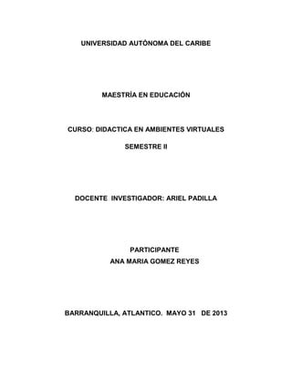 UNIVERSIDAD AUTÓNOMA DEL CARIBE
MAESTRÍA EN EDUCACIÓN
CURSO: DIDACTICA EN AMBIENTES VIRTUALES
SEMESTRE II
DOCENTE INVESTIGADOR: ARIEL PADILLA
PARTICIPANTE
ANA MARIA GOMEZ REYES
BARRANQUILLA, ATLANTICO. MAYO 31 DE 2013
 
