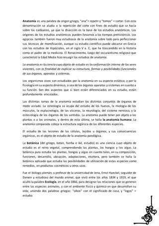 Anatomía es una palabra de origen griego, “ana”= repetir y “tomos” = cortar. Con esta
denominación se aludía a la repetición del corte con fines de estudio que se hacía
sobre los cadáveres, ya que la disección es la base de los estudios anatómicos. Los
orígenes de los estudios anatómicos pueden llevarnos a los tiempos prehistóricos. Los
egipcios también fueron muy estudiosos de la anatomía sobre todo para perfeccionar
sus técnicas de momificación, aunque su estudio científico puede ubicarse en Grecia
con los estudios de Hipócrates, en el siglo V a. C, que ha trascendido en la historia
como el padre de la medicina. El Renacimiento, luego del oscurantismo religioso que
caracterizó la Edad Media hizo resurgir los estudios de anatomía.
La anatomía es la ciencia cuyo objeto de estudio es la conformación interna de los seres
vivientes, con la finalidad de explicar su estructura, formas y posibilidades funcionales
de sus órganos, aparatos y sistemas.
Los organismos vivos son estudiados por la anatomía en su aspecto estático, y por la
fisiología en su aspecto dinámico, o sea de los órganos aparatos y sistemas en cuanto a
su función. Son dos aspectos que si bien están diferenciados en su estudio, están
profundamente vinculados.
Las distintas ramas de la anatomía estudian los distintos conjuntos de órganos de
modo aislado. La osteología se ocupa del estudio de los huesos, la miología de los
músculos, la esplacnología, de las vísceras, la neurología, del sistema nervioso, y la
estesiología de los órganos de los sentidos. La anatomía puede tener por objeto a las
plantas o a los animales, y dentro de esta última, se halla la anatomía humana. La
anatomía comparada coteja la estructura orgánica de las diferentes especies.
El estudio de las lesiones de las células, tejidos u órganos, y sus consecuencias
orgánicas, es el objeto de estudio de la anatomía patológica.
La botánica (del griego, botan, hierba e iké, estudio) es una ciencia cuyo objeto de
estudio es el reino vegetal, comprendiendo las plantas, los hongos y las algas. La
botánica pura estudia las plantas, hongos y algas en cuanto tales, en su composición,
funciones, desarrollo, ubicación, adaptaciones, etcétera, pero también se halla la
botánica aplicada que estudia las posibilidades de utilización de estas especies como
remedios, en productos cosméticos u otros usos.
Fue el biólogo alemán, y profesor de la universidad de Jena, Ernst Haeckel, seguidor de
Darwin y estudioso del mundo animal, que vivió entre los años 1834 y 1919, el que
acuñó la palabra Ecología, en el año 1866, para designar las relaciones que se generan
entre las especies animales, y con el ambiente físico y químico en que desarrollan su
vida; uniendo dos palabras griegas: “oíkos” con el significado de casa, y “logos” =
estudio.
 
