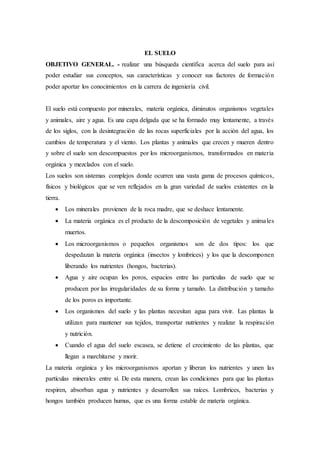 EL SUELO
OBJETIVO GENERAL. - realizar una búsqueda científica acerca del suelo para así
poder estudiar sus conceptos, sus características y conocer sus factores de formación
poder aportar los conocimientos en la carrera de ingeniería civil.
El suelo está compuesto por minerales, materia orgánica, diminutos organismos vegetales
y animales, aire y agua. Es una capa delgada que se ha formado muy lentamente, a través
de los siglos, con la desintegración de las rocas superficiales por la acción del agua, los
cambios de temperatura y el viento. Los plantas y animales que crecen y mueren dentro
y sobre el suelo son descompuestos por los microorganismos, transformados en materia
orgánica y mezclados con el suelo.
Los suelos son sistemas complejos donde ocurren una vasta gama de procesos químicos,
físicos y biológicos que se ven reflejados en la gran variedad de suelos existentes en la
tierra.
 Los minerales provienen de la roca madre, que se deshace lentamente.
 La materia orgánica es el producto de la descomposición de vegetales y animales
muertos.
 Los microorganismos o pequeños organismos son de dos tipos: los que
despedazan la materia orgánica (insectos y lombrices) y los que la descomponen
liberando los nutrientes (hongos, bacterias).
 Agua y aire ocupan los poros, espacios entre las partículas de suelo que se
producen por las irregularidades de su forma y tamaño. La distribución y tamaño
de los poros es importante.
 Los organismos del suelo y las plantas necesitan agua para vivir. Las plantas la
utilizan para mantener sus tejidos, transportar nutrientes y realizar la respiración
y nutrición.
 Cuando el agua del suelo escasea, se detiene el crecimiento de las plantas, que
llegan a marchitarse y morir.
La materia orgánica y los microorganismos aportan y liberan los nutrientes y unen las
partículas minerales entre sí. De esta manera, crean las condiciones para que las plantas
respiren, absorban agua y nutrientes y desarrollen sus raíces. Lombrices, bacterias y
hongos también producen humus, que es una forma estable de materia orgánica.
 