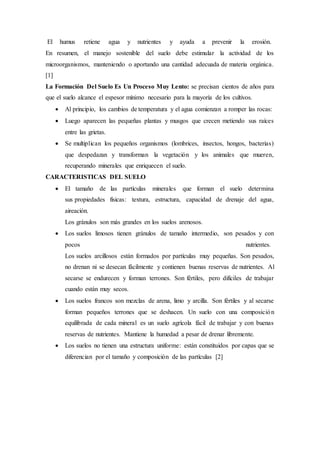 El humus retiene agua y nutrientes y ayuda a prevenir la erosión.
En resumen, el manejo sostenible del suelo debe estimular la actividad de los
microorganismos, manteniendo o aportando una cantidad adecuada de materia orgánica.
[1]
La Formación Del Suelo Es Un Proceso Muy Lento: se precisan cientos de años para
que el suelo alcance el espesor mínimo necesario para la mayoría de los cultivos.
 Al principio, los cambios de temperatura y el agua comienzan a romper las rocas:
 Luego aparecen las pequeñas plantas y musgos que crecen metiendo sus raíces
entre las grietas.
 Se multiplican los pequeños organismos (lombrices, insectos, hongos, bacterias)
que despedazan y transforman la vegetación y los animales que mueren,
recuperando minerales que enriquecen el suelo.
CARACTERISTICAS DEL SUELO
 El tamaño de las partículas minerales que forman el suelo determina
sus propiedades físicas: textura, estructura, capacidad de drenaje del agua,
aireación.
Los gránulos son más grandes en los suelos arenosos.
 Los suelos limosos tienen gránulos de tamaño intermedio, son pesados y con
pocos nutrientes.
Los suelos arcillosos están formados por partículas muy pequeñas. Son pesados,
no drenan ni se desecan fácilmente y contienen buenas reservas de nutrientes. Al
secarse se endurecen y forman terrones. Son fértiles, pero difíciles de trabajar
cuando están muy secos.
 Los suelos francos son mezclas de arena, limo y arcilla. Son fértiles y al secarse
forman pequeños terrones que se deshacen. Un suelo con una composición
equilibrada de cada mineral es un suelo agrícola fácil de trabajar y con buenas
reservas de nutrientes. Mantiene la humedad a pesar de drenar libremente.
 Los suelos no tienen una estructura uniforme: están constituidos por capas que se
diferencian por el tamaño y composición de las partículas [2]
 