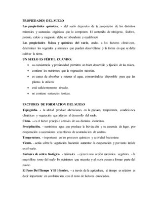PROPIEDADES DEL SUELO
Las propiedades químicas. - del suelo dependen de la proporción de los distintos
minerales y sustancias orgánicas que lo componen. El contenido de nitrógeno, fósforo,
potasio, calcio y magnesio debe ser abundante y equilibrado
Las propiedades físicas y químicas del suelo, unidas a los factores climáticos,
determinan los vegetales y animales que pueden desarrollarse y la forma en que se debe
cultivar la tierra.
UN SUELO ES FÉRTIL CUANDO:
 su consistencia y profundidad permiten un buen desarrollo y fijación de las raíces.
 contiene los nutrientes que la vegetación necesita.
 es capaz de absorber y retener el agua, conservándola disponible para que las
plantas la utilicen.
 está suficientemente aireado.
 no contiene sustancias tóxicas.
FACTORES DE FORMACION DEL SUELO
Topografía. - la altitud produce alteraciones en la presión, temperatura, condiciones
climáticas y vegetación que afectan al desarrollo del suelo.
Clima. - es el factor principal a través de sus distintos elementos.
Precipitación. - suministra agua que produce la lixiviación y su ausencia de lugar, por
evaporación o ascensiones con efectos de acumulación de costras.
Temperatura. - importante en los procesos químicos y actividad bacteriana
Viento. - actúa sobre la vegetación haciendo aumentar la evaporación y por tanto incide
en el suelo.
Factores de orden biológico. - Animales. - ejercen una acción mecánica. vegetales. - la
macroflora tomo del suelo los nutrientes que necesita y al morir pasan a formar parte del
mismo
El Paso Del Tiempo Y El Hombre. – a través de la agricultura, el tiempo es relativo es
decir importante en combinación con el resto de factores enunciados.
 
