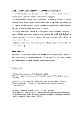 COMO COSERVAR EL SUELO Y MANTENER SU FERTILIDAD
La cantidad de tierra que disponemos para cultivar es escasa y debe ser usada
cuidadosamente y aplicando medidas de conservación apropiada
Un adecuado manejo del suelo ayuda a mantenerlo, restaurarlo y a mejorar su calidad.
Para asegurarnos buenas cosechas durante muchos años, es importante que sepamos qué
es y cómo se produce la erosión. Además, debemos conocer y utilizar técnicas de cultivo
que eviten la pérdida de suelo y conserven su fertilidad.
Los métodos usados para prevenir la erosión ayudan a sujetar el suelo, reduciendo el
impacto del agua y del viento para evitar que lo arrastre. La pérdida de la fertilidad se
combate reponiendo en el suelo los nutrientes y la materia orgánica que los cultivos y la
misma erosión se llevan.
La pérdida de suelo es más intensa en zonas en pendiente porque en ellas el agua corre
con más fuerza. [3]
CONCLUSIÓN:
Aprendimos los procesos de la formación del suelo sus propiedades físicas, químicas y
sobre todo el verdadero significado de lo que es la conservación del suelo ya que debemos
usar cuidadosamente el manejo adecuado para poder consérvalo.
Bibliografía
[
1
]
V. Choque Ccoyo, «fao.org,» 2015. [En línea]. Available:
https://www.equiposylaboratorio.com/sitio/contenidos_mo.php?it=3986. [Último acceso:7
06 2018].
[
2
]
Casanova,E. 2005. Introducción a la Ciencia del Suelo. Segunda Edición. Consejo de
Desarrollo Científico y Humanístico. Universidad Central de Venezuela. Caracas,
Venezuela.453 pp.
[
3
]
C. Soluña, «Formacion del suelo,» 7 5 2012. [En línea]. Available:
http://www.educa.madrid.org/web/ies.luisbunuel.mostoles/Materialescurriculares/materialesc
urriculares/departametosdidacticos/geografiahistoria/materiales/selectividad/geografia/forma
cion_de_suelos.pdf. [último acceso:7 6 2018].
 