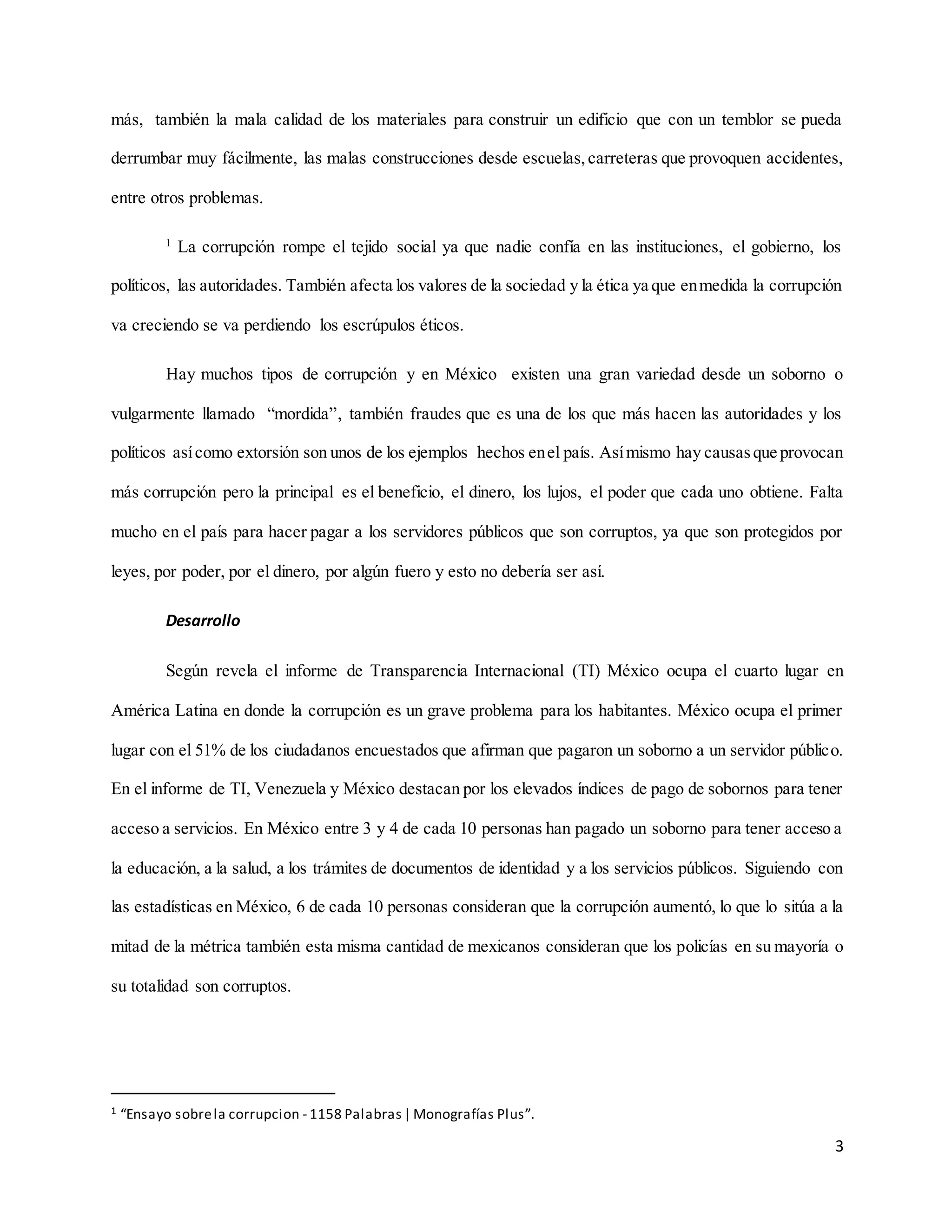 3
más, también la mala calidad de los materiales para construir un edificio que con un temblor se pueda
derrumbar muy fácilmente, las malas construcciones desde escuelas,carreteras que provoquen accidentes,
entre otros problemas.
1
La corrupción rompe el tejido social ya que nadie confía en las instituciones, el gobierno, los
políticos, las autoridades. También afecta los valores de la sociedad y la ética ya que enmedida la corrupción
va creciendo se va perdiendo los escrúpulos éticos.
Hay muchos tipos de corrupción y en México existen una gran variedad desde un soborno o
vulgarmente llamado “mordida”, también fraudes que es una de los que más hacen las autoridades y los
políticos asícomo extorsión son unos de los ejemplos hechos enel país. Asímismo hay causasque provocan
más corrupción pero la principal es el beneficio, el dinero, los lujos, el poder que cada uno obtiene. Falta
mucho en el país para hacer pagar a los servidores públicos que son corruptos, ya que son protegidos por
leyes, por poder, por el dinero, por algún fuero y esto no debería ser así.
Desarrollo
Según revela el informe de Transparencia Internacional (TI) México ocupa el cuarto lugar en
América Latina en donde la corrupción es un grave problema para los habitantes. México ocupa el primer
lugar con el 51% de los ciudadanos encuestados que afirman que pagaron un soborno a un servidor público.
En el informe de TI, Venezuela y México destacan por los elevados índices de pago de sobornos para tener
acceso a servicios. En México entre 3 y 4 de cada 10 personas han pagado un soborno para tener acceso a
la educación, a la salud, a los trámites de documentos de identidad y a los servicios públicos. Siguiendo con
las estadísticas en México, 6 de cada 10 personas consideran que la corrupción aumentó, lo que lo sitúa a la
mitad de la métrica también esta misma cantidad de mexicanos consideran que los policías en su mayoría o
su totalidad son corruptos.
1 “Ensayo sobrela corrupcion - 1158 Palabras| Monografías Plus”.
 