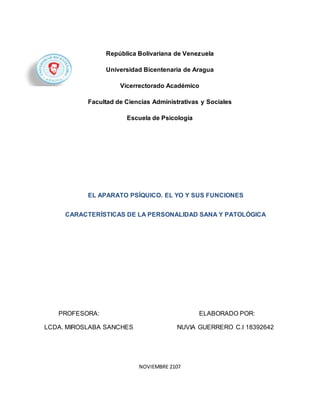 República Bolivariana de Venezuela
Universidad Bicentenaria de Aragua
Vicerrectorado Académico
Facultad de Ciencias Administrativas y Sociales
Escuela de Psicología
PROFESORA: ELABORADO POR:
LCDA. MIROSLABA SANCHES NUVIA GUERRERO C.I 18392642
NOVIEMBRE 2107
EL APARATO PSÍQUICO. EL YO Y SUS FUNCIONES
CARACTERÍSTICAS DE LA PERSONALIDAD SANA Y PATOLÓGICA
 