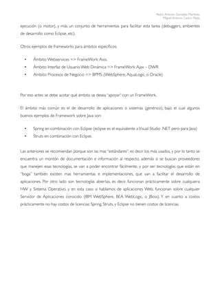 Pedro Antonio González Martínez
                                                                                        Miguel Antonio Castro Mejía

ejecución (o motor), y más un conjunto de herramientas para facilitar esta tarea (debuggers, ambientes
de desarrollo como Eclipse, etc).


Otros ejemplos de frameworks para ámbitos especíﬁcos:


  •    Ámbito: Webservices => FrameWork: Axis.
  •    Ámbito: Interfaz de Usuario Web Dinámica => FrameWork: Ajax – DWR
  •    Ambito: Procesos de Negocio => BPMS (WebSphere, AquaLogic, o Oracle)



Por eso antes se debe acotar qué ámbito se desea “apoyar” con un FrameWork.


El ámbito más común es el de desarrollo de aplicaciones o sistemas (genérico), bajo el cual algunos
buenos ejemplos de Framework sobre Java son:


  •    Spring en combinación con Eclipse (eclipse es el equivalente a Visual Studio .NET pero para Java)
  •    Struts en combinación con Eclipse.


Las anteriores se recomiendan porque son las mas “estándares”, es decir los más usados, y por lo tanto se
encuentra un montón de documentación e información al respecto, además si se buscan proveedores
que manejen esas tecnologías, se van a poder encontrar fácilmente, y por ser tecnologías que están en
“boga” también existen mas herramientas e implementaciones, que van a facilitar el desarrollo de
aplicaciones. Por otro lado son tecnologías abiertas, es decir. funcionan prácticamente sobre cualquiera
HW y Sistema Operativo, y en esta caso si hablamos de aplicaciones Web, funcionan sobre cualquier
Servidor de Aplicaciones conocido (IBM WebSphere, BEA WebLogic, o JBoss). Y en cuanto a costos
prácticamente no hay costos de licencias: Spring, Struts, y Eclipse no tienen costos de licencias.
 