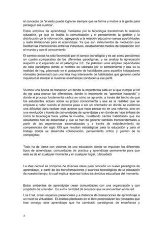 el concepto de “el éxito puede lograrse siempre que se forme y motive a la gente para
perseguir sus sueños”.
Estos entornos de aprendizaje mediados por la tecnología transforman la relación
educativa, ya que se facilita la comunicación y el pensamiento, la gestión y la
distribución de la información, agregando a la relación educativa nuevas posibilidades
y resta limitaciones para el aprendizaje. Ya que son instrumentos de mediación que
facilitan las interacciones entre los individuos, estableciendo medios de interacción con
el mundo y con el conocimiento
El cambio social ha sido favorecido por el campo tecnológico y es así como percibimos
un cuadro comparativo de los diferentes paradigmas, y se analiza la apreciación
respecto a lo esperado en el paradigma 3.0. Se plantean unas amplias capacidades
de este paradigma donde el hombre es valorado por el conocimiento y esa es la
realidad de hoy, plasmado en el pasaporte de habilidades para aquellos trabajadores
nómadas (knowmad) con una lista muy interesante de habilidades que generan cierta
inquietud al analizar si nuestras enseñanzas conducen a ese perfil.

Vivimos una época de transición en donde la importancia está en el que cumple el rol
de eje para marcar las diferencias, donde lo importante es “aprender haciendo” y
donde el proceso fundamental radica en cómo se aprende, a través del hecho de que
los estudiantes actúen sobre su propio conocimiento y esa es la realidad que se
empieza a notar cuando el docente pasa a ser un orientador en donde se evidencia
una dificultad para realizar este avance que hace pensar no en una reforma, sino en
una revolución a través de comunidades de aprendizaje y en donde se hace énfasis de
como la tecnología hace visible lo invisible, resaltando ciertas habilidades que los
estudiantes han de desarrollar y que se han de generar cambios transcendentales a
partir de las experiencias sistematizadas y a través de establecimiento de
competencias del siglo XXI que resultan estratégicas para la educación y para el
trabajo donde se desarrolla colaboración, pensamiento crítico y gestión de la
complejidad.

Todo ha de darse con visiones de una educación donde se impulsen los diferentes
tipos de aprendizaje, comunidades de practica y aprendizaje permanente para que
este se de en cualquier momento y en cualquier lugar. (ubicuidad)

La idea central se compone de diversas ideas para concebir un nuevo paradigma de
aprendizaje, a partir de las transformaciones y avances tecnológicos de la educación
de nuestro tiempo; lo cual implica repensar todos los ámbitos educativos del momento.

Estos ambientes de aprendizaje crean comunidades con una organización y con
propósito de aprender. Es así la cantidad de recursos que se encuentran en la red.
Los EVA, crean espacios presenciales y a distancia de interacciones de aprendizaje a
un nivel de virtualidad. El análisis planteado en el libro potencializan las bondades que
trae consigo este aprendizaje que ha cambiado paradigmas de enseñanza y

3

 