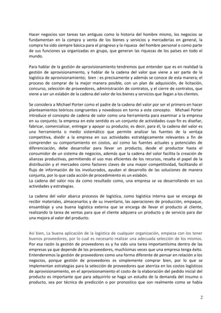 Hacer negocios son tareas tan antiguas como la historia del hombre mismo, los negocios se
fundamentan en la compra y venta de los bienes y servicios y mercaderías en general, la
compra ha sido siempre básica para el progreso y la riqueza del hombre personal o como parte
de sus funciones ya organizadas en grupo, que generan las riquezas de los países en todo el
mundo.
Para hablar de la gestión de aprovisionamiento tendremos que entender que es en realidad la
gestión de aprovisionamiento, y hablar de la cadena del valor que viene a ser parte de la
logística de aprovisionamiento; bien : es precisamente y además se conoce de esta manera; el
proceso de comprar de la mejor manera posible, con un plan de adquisición, de licitación,
concurso, selección de proveedores, administración de contratos, y el cierre de contratos, que
viene a ser un eslabón de la cadena del valor de los bienes y servicios que llegan a los clientes.
Se considera a Michael Porter como el padre de la cadena del valor por ser el primero en hacer
planteamientos teóricos congruentes y novedosos en torno a este concepto. Michael Porter
introduce el concepto de cadena de valor como una herramienta para examinar a la empresa
en su conjunto; la empresa en este sentido es un conjunto de actividades cuyo fin es diseñar,
fabricar, comercializar, entregar y apoyar su producto; es decir, para él, la cadena del valor es
una herramienta o medio sistemático que permite analizar las fuentes de la ventaja
competitiva, dividir a la empresa en sus actividades estratégicamente relevantes a fin de
comprender su comportamiento en costos, así como las fuentes actuales y potenciales de
diferenciación, debe desarrollar para llevar un producto, desde el productor hasta el
consumidor de un sistema de negocios, además que la cadena del valor facilita la creación de
alianzas productivas, permitiendo el uso mas eficientes de los recursos, resalta el papel de la
distribución y el mercadeo como factores claves de una mayor competitividad, facilitando el
flujo de información de los involucrados, ayudan el desarrollo de las soluciones de manera
conjunta, por lo que cada acción de procedimiento es un eslabón.
La cadena del valor nos da como resultado como, una empresa se va desarrollando en sus
actividades y estrategias.
La cadena del valor abarca procesos de logística, como logística interna que se encarga de
recibir materiales, almacenarlos y de su inventario, las operaciones de producción, empaque,
ensamblaje y una buena logística externa que se encarga de llevar el producto al cliente,
realizando la tarea de ventas para que el cliente adquiera un producto y de servicio para dar
una mejora al valor del producto.
Así bien, La buena aplicación de la logística de cualquier organización, empieza con los tener
buenos proveedores, por lo cual es necesario realizar una adecuada selección de los mismos.
Por esa razón la gestión de proveedores es y ha sido una tarea importantísima dentro de las
empresas ya que depende de los proveedores, muchísimas veces que una empresa tenga éxito.
Entenderemos la gestión de proveedores como una forma diferente de pensar en relación a los
negocios, porque gestión de proveedores es simplemente comprar bien, por lo que se
implementan estrategias para la selección de proveedores que aterriza en los costos logísticos
de aprovisionamiento, en el aprovisionamiento el costo de la elaboración del pedido inicial del
producto es importante que para adquirirlo se haga un estudio de la demanda del insumo o
producto, sea por técnica de predicción o por pronostico que son realmente como se había
2
 