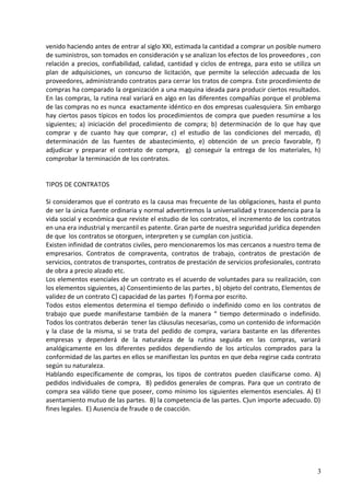 venido haciendo antes de entrar al siglo XXI, estimada la cantidad a comprar un posible numero
de suministros, son tomados en consideración y se analizan los efectos de los proveedores , con
relación a precios, confiabilidad, calidad, cantidad y ciclos de entrega, para esto se utiliza un
plan de adquisiciones, un concurso de licitación, que permite la selección adecuada de los
proveedores, administrando contratos para cerrar los tratos de compra. Este procedimiento de
compras ha comparado la organización a una maquina ideada para producir ciertos resultados.
En las compras, la rutina real variará en algo en las diferentes compañías porque el problema
de las compras no es nunca exactamente idéntico en dos empresas cualesquiera. Sin embargo
hay ciertos pasos típicos en todos los procedimientos de compra que pueden resumirse a los
siguientes; a) iniciación del procedimiento de compra; b) determinación de lo que hay que
comprar y de cuanto hay que comprar, c) el estudio de las condiciones del mercado, d)
determinación de las fuentes de abastecimiento, e) obtención de un precio favorable, f)
adjudicar y preparar el contrato de compra, g) conseguir la entrega de los materiales, h)
comprobar la terminación de los contratos.
TIPOS DE CONTRATOS
Si consideramos que el contrato es la causa mas frecuente de las obligaciones, hasta el punto
de ser la única fuente ordinaria y normal advertiremos la universalidad y trascendencia para la
vida social y económica que reviste el estudio de los contratos, el incremento de los contratos
en una era industrial y mercantil es patente. Gran parte de nuestra seguridad jurídica dependen
de que los contratos se otorguen, interpreten y se cumplan con justicia.
Existen infinidad de contratos civiles, pero mencionaremos los mas cercanos a nuestro tema de
empresarios. Contratos de compraventa, contratos de trabajo, contratos de prestación de
servicios, contratos de transportes, contratos de prestación de servicios profesionales, contrato
de obra a precio alzado etc.
Los elementos esenciales de un contrato es el acuerdo de voluntades para su realización, con
los elementos siguientes, a) Consentimiento de las partes , b) objeto del contrato, Elementos de
validez de un contrato C) capacidad de las partes f) Forma por escrito.
Todos estos elementos determina el tiempo definido o indefinido como en los contratos de
trabajo que puede manifestarse también de la manera “ tiempo determinado o indefinido.
Todos los contratos deberán tener las cláusulas necesarias, como un contenido de información
y la clase de la misma, si se trata del pedido de compra, variara bastante en las diferentes
empresas y dependerá de la naturaleza de la rutina seguida en las compras, variará
analógicamente en los diferentes pedidos dependiendo de los artículos comprados para la
conformidad de las partes en ellos se manifiestan los puntos en que deba regirse cada contrato
según su naturaleza.
Hablando específicamente de compras, los tipos de contratos pueden clasificarse como. A)
pedidos individuales de compra, B) pedidos generales de compras. Para que un contrato de
compra sea válido tiene que poseer, como mínimo los siguientes elementos esenciales. A) El
asentamiento mutuo de las partes. B) la competencia de las partes. C)un importe adecuado. D)
fines legales. E) Ausencia de fraude o de coacción.
3
 