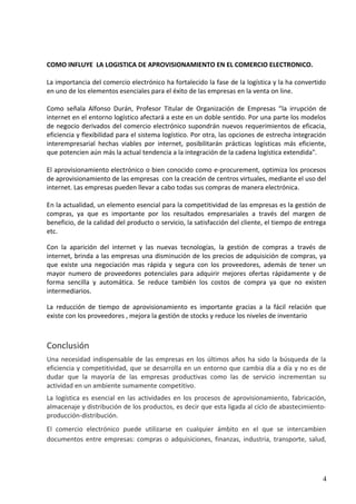 COMO INFLUYE LA LOGISTICA DE APROVISIONAMIENTO EN EL COMERCIO ELECTRONICO.
La importancia del comercio electrónico ha fortalecido la fase de la logística y la ha convertido
en uno de los elementos esenciales para el éxito de las empresas en la venta on line.
Como señala Alfonso Durán, Profesor Titular de Organización de Empresas “la irrupción de
internet en el entorno logístico afectará a este en un doble sentido. Por una parte los modelos
de negocio derivados del comercio electrónico supondrán nuevos requerimientos de eficacia,
eficiencia y flexibilidad para el sistema logístico. Por otra, las opciones de estrecha integración
interempresarial hechas viables por internet, posibilitarán prácticas logísticas más eficiente,
que potencien aún más la actual tendencia a la integración de la cadena logística extendida".
El aprovisionamiento electrónico o bien conocido como e-procurement, optimiza los procesos
de aprovisionamiento de las empresas con la creación de centros virtuales, mediante el uso del
internet. Las empresas pueden llevar a cabo todas sus compras de manera electrónica.
En la actualidad, un elemento esencial para la competitividad de las empresas es la gestión de
compras, ya que es importante por los resultados empresariales a través del margen de
beneficio, de la calidad del producto o servicio, la satisfacción del cliente, el tiempo de entrega
etc.
Con la aparición del internet y las nuevas tecnologías, la gestión de compras a través de
internet, brinda a las empresas una disminución de los precios de adquisición de compras, ya
que existe una negociación mas rápida y segura con los proveedores, además de tener un
mayor numero de proveedores potenciales para adquirir mejores ofertas rápidamente y de
forma sencilla y automática. Se reduce también los costos de compra ya que no existen
intermediarios.
La reducción de tiempo de aprovisionamiento es importante gracias a la fácil relación que
existe con los proveedores , mejora la gestión de stocks y reduce los niveles de inventario
Conclusión
Una necesidad indispensable de las empresas en los últimos años ha sido la búsqueda de la
eficiencia y competitividad, que se desarrolla en un entorno que cambia día a día y no es de
dudar que la mayoría de las empresas productivas como las de servicio incrementan su
actividad en un ambiente sumamente competitivo.
La logística es esencial en las actividades en los procesos de aprovisionamiento, fabricación,
almacenaje y distribución de los productos, es decir que esta ligada al ciclo de abastecimiento-
producción-distribución.
El comercio electrónico puede utilizarse en cualquier ámbito en el que se intercambien
documentos entre empresas: compras o adquisiciones, finanzas, industria, transporte, salud,
4
 