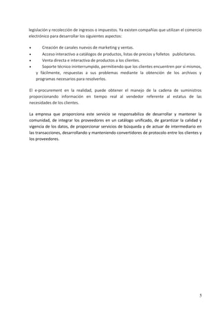 legislación y recolección de ingresos o impuestos. Ya existen compañías que utilizan el comercio
electrónico para desarrollar los siguientes aspectos:
• Creación de canales nuevos de marketing y ventas.
• Acceso interactivo a catálogos de productos, listas de precios y folletos publicitarios.
• Venta directa e interactiva de productos a los clientes.
• Soporte técnico ininterrumpido, permitiendo que los clientes encuentren por sí mismos,
y fácilmente, respuestas a sus problemas mediante la obtención de los archivos y
programas necesarios para resolverlos.
El e-procurement en la realidad, puede obtener el manejo de la cadena de suministros
proporcionando información en tiempo real al vendedor referente al estatus de las
necesidades de los clientes.
La empresa que proporciona este servicio se responsabiliza de desarrollar y mantener la
comunidad, de integrar los proveedores en un catálogo unificado, de garantizar la calidad y
vigencia de los datos, de proporcionar servicios de búsqueda y de actuar de intermediario en
las transacciones, desarrollando y manteniendo convertidores de protocolo entre los clientes y
los proveedores.
5
 