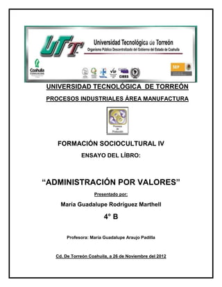 UNIVERSIDAD TECNOLÓGICA DE TORREÓN
PROCESOS INDUSTRIALES ÁREA MANUFACTURA




   FORMACIÓN SOCIOCULTURAL IV
             ENSAYO DEL LÍBRO:



“ADMINISTRACIÓN POR VALORES”
                   Presentado por:

    María Guadalupe Rodríguez Marthell

                        4° B

       Profesora: María Guadalupe Araujo Padilla



  Cd. De Torreón Coahuila, a 26 de Noviembre del 2012
 