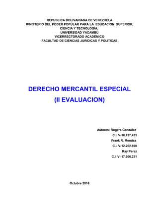 REPUBLICA BOLIVARIANA DE VENEZUELA
MINISTERIO DEL PODER POPULAR PARA LA EDUCACION SUPERIOR,
CIENCIA Y TECNOLOGÍA.
UNIVERSIDAD YACAMBÚ
VICERRECTORADO ACADÉMICO
FACULTAD DE CIENCIAS JURIDICAS Y POLITICAS
DERECHO MERCANTIL ESPECIAL
(II EVALUACION)
Autores: Rogers González
C.I. V-18.737.435
Frank R. Mendez
C.I. V-12.262.690
Ray Perez
C.I. V- 17.666.231
Octubre 2016
 