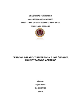 UNIVERSIDAD FERMIN TORO
VICERRECTORADO ACADEMICO
FACULTAD DE CIENCIAS JURIDICAS Y POLITICAS
ESCUELA DE DERECHO
DERECHO AGRARIO Y REFERENCIA A LOS ÓRGANOS
ADMINISTRATIVOS AGRARIOS
Alumna:
Aryelis Pérez
C.I: 23.487.108
Saia: E
 