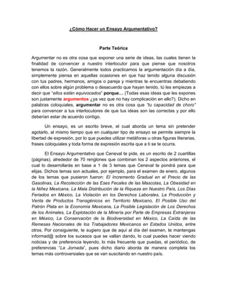 ¿Cómo Hacer un Ensayo Argumentativo?
Parte Teórica
Argumentar no es otra cosa que exponer una serie de ideas, las cuales tienen la
finalidad de convencer a nuestro interlocutor para que piense que nosotros
tenemos la razón. Generalmente todos practicamos la argumentación día a día,
simplemente piensa en aquellas ocasiones en que haz tenido alguna discusión
con tus padres, hermanos, amigos o pareja y mientras te encuentras debatiendo
con ellos sobre algún problema o desacuerdo que hayan tenido, tú les empiezas a
decir que “ellos están equivocados” porque… (Todas esas ideas que les expones
son justamente argumentos ¿ya vez que no hay complicación en ello?). Dicho en
palabras coloquiales, argumentar no es otra cosa que “tu capacidad de choro”
para convencer a tus interlocutores de que tus ideas son las correctas y por ello
deberían estar de acuerdo contigo.
Un ensayo, es un escrito breve, el cual aborda un tema sin pretender
agotarlo, al mismo tiempo que en cualquier tipo de ensayo se permite siempre la
libertad de expresión, por lo que puedes utilizar metáforas u otras figuras literarias,
frases coloquiales y toda forma de expresión escrita que a ti se te ocurra.
El Ensayo Argumentativo que Ceneval te pide, es un escrito de 2 cuartillas
(páginas), alrededor de 70 renglones que combinan los 2 aspectos anteriores, el
cual lo desarrollarás en base a 1 de 3 temas que Ceneval te pondrá para que
elijas. Dichos temas son actuales, por ejemplo, para el examen de enero, algunos
de los temas que pusieron fueron: El Incremento Gradual en el Precio de las
Gasolinas, La Recolección de las Eses Fecales de las Mascotas, La Obesidad en
la Niñez Mexicana, La Mala Distribución de la Riqueza en Nuestro País, Los Días
Feriados en México, La Violación en los Derechos Laborales, La Producción y
Venta de Productos Transgénicos en Territorio Mexicano, El Posible Uso del
Patrón Plata en la Economía Mexicana, La Posible Legislación de Los Derechos
de los Animales, La Explotación de la Minería por Parte de Empresas Extranjeras
en México, La Conservación de la Biodiversidad en México, La Caída de las
Remesas Nacionales de los Trabajadores Mexicanos en Estados Unidos, entre
otros. Por consiguiente, te sugiero que de aquí al día del examen, te mantengas
informad@ sobre los sucesos que se vallan dando, lo cual puedes hacer viendo
noticias y de preferencia leyendo, lo más frecuente que puedas, el periódico, de
preferencias “La Jornada”, pues dicho diario aborda de manera completa los
temas más controversiales que se van suscitando en nuestro país.
 