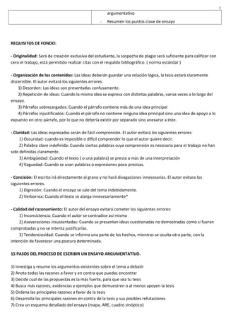 argumentativo
- Resumen los puntos clave de ensayo
REQUISITOS DE FONDO:
- Originalidad: Será de creación exclusiva del estudiante, la sospecha de plagio será suficiente para calificar con
cero el trabajo, está permitido realizar citas con el respaldo bibliográfico. ( norma estándar )
- Organización de los contenidos: Las ideas deberán guardar una relación lógica, la tesis estará claramente
discernible. El autor evitará los siguientes errores:
1) Desorden: Las ideas son presentadas confusamente.
2) Repetición de ideas: Cuando la misma idea se expresa con distintas palabras, varias veces a lo largo del
ensayo.
3) Párrafos sobrecargados: Cuando el párrafo contiene más de una idea principal
4) Párrafos injustificados: Cuando el párrafo no contiene ninguna idea principal sino una idea de apoyo a lo
expuesto en otro párrafo, por lo que no debería existir por separado sino anexarse a éste.
- Claridad: Las ideas expresadas serán de fácil comprensión. El autor evitará los siguientes errores:
1) Oscuridad: cuando es imposible o difícil comprender lo que el autor quiere decir.
2) Palabra clave indefinida: Cuando ciertas palabras cuya comprensión es necesaria para el trabajo no han
sido definidas claramente.
3) Ambigüedad: Cuando el texto ( o una palabra) se presta a más de una interpretación
4) Vaguedad: Cuando se usan palabras o expresiones poco precisas.
- Concisión: El escrito irá directamente al grano y no hará divagaciones innecesarias. El autor evitara los
siguientes errores.
1) Digresión: Cuando el ensayo se sale del tema indebidamente.
2) Verborrea: Cuando el texto se alarga innecesariamente*
- Calidad del razonamiento: El autor del ensayo evitará cometer los siguientes errores:
1) Inconsistencia: Cuando el autor se contradice así mismo
2) Aseveraciones insustentadas: Cuando se presentan ideas cuestionadas no demostradas como si fueran
comprobadas y no se intenta justificarlas.
3) Tendenciosidad: Cuando se informa una parte de los hechos, mientras se oculta otra parte, con la
intención de favorecer una postura determinada.
15 PASOS DEL PROCESO DE ESCRIBIR UN ENSAYO ARGUMENTATIVO.
1) Investiga y resume los argumentos existentes sobre el tema a debatir
2) Anota todas las razones a favor y en contra que puedas encontrar
3) Decide cual de las propuestas es la más fuerte, para que sea tu tesis
4) Busca más razones, evidencias y ejemplos que demuestren o al menos apoyen la tesis
5) Ordena las principales razones a favor de la tesis
6) Desarrolla las principales razones en contra de la tesis y sus posibles refutaciones
7) Crea un esquema detallado del ensayo (mapa. ARE, cuadro sinóptico)
3
 