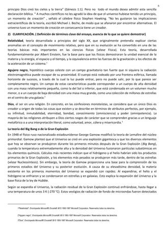 principio Dios creó los cielos y la tierra” (Génesis 1:1). Pero no todo el mundo desea admitir esta sencilla
declaración bíblica. “ A muchos científicos no les agradó la idea de que el universo hubiese tenido un principio,
un momento de creación” , señalo el célebre físico Stephen Hawking. “No les gustaron las implicaciones
extracientíficas de la teoría, escribió Michael J. Beche, de modo que se afanaron por encontrar alternativas. El
universo tuvo un momento de creación en consecuencia tiene un creador.
2) CLARIFICACIÓN. ( Definición de términos clave del ensayo, esencia de lo que se quiere demostrar)
Relatividad, teoría desarrollada a principios del siglo XX, que originalmente pretendía explicar ciertas
anomalías en el concepto de movimiento relativo, pero que en su evolución se ha convertido en una de las
teorías básicas más importantes en las ciencias físicas (véase Física). Esta teoría, desarrollada
fundamentalmente por Albert Einstein, fue la base para que los físicos demostraran la unidad esencial de la
materia y la energía, el espacio y el tiempo, y la equivalencia entre las fuerzas de la gravitación y los efectos de
la aceleración de un sistema.1
Agujero negro, hipotético cuerpo celeste con un campo gravitatorio tan fuerte que ni siquiera la radiación
electromagnética puede escapar de su proximidad. El cuerpo está rodeado por una frontera esférica, llamada
horizonte de sucesos, a través de la cual la luz puede entrar, pero no puede salir, por lo que parece ser
completamente negro. Un campo de estas características puede corresponder a un cuerpo de alta densidad
con una masa relativamente pequeña, como la del Sol o inferior, que está condensada en un volumen mucho
menor, o a un cuerpo de baja densidad con una masa muy grande, como una colección de millones de estrellas
en el centro de una galaxia.2
Dios, el ser en una religión. En concreto, en las confesiones monoteístas, se considera que un único Dios es
creador u origen de todas las cosas que existen y se describe en términos de atributos perfectos, por ejemplo,
su infinitud, inmutabilidad, eternidad, bondad, conocimiento (omnisciencia) y poder (omnipotencia). La
mayoría de las religiones atribuyen a Dios ciertos rasgos de carácter que se comprenden gracias a un lenguaje
metafórico o a una interpretación literal, como voluntad, amor, cólera y misericordia.3
La teoría del Big Bang o de la Gran Explosión
En 1948 el físico ruso nacionalizado estadounidense George Gamow modificó la teoría de Lemaître del núcleo
primordial. Gamow planteó que el Universo se creó en una explosión gigantesca y que los diversos elementos
que hoy se observan se produjeron durante los primeros minutos después de la Gran Explosión (Big Bang),
cuando la temperatura extremadamente alta y la densidad del Universo fusionaron partículas subatómicas en
los elementos químicos. Cálculos más recientes indican que el hidrógeno y el helio habrían sido los productos
primarios de la Gran Explosión, y los elementos más pesados se produjeron más tarde, dentro de las estrellas
(véase Nucleosíntesis). Sin embargo, la teoría de Gamow proporciona una base para la comprensión de los
primeros estadios del Universo y su posterior evolución. A causa de su elevadísima densidad, la materia
existente en los primeros momentos del Universo se expandió con rapidez. Al expandirse, el helio y el
hidrógeno se enfriaron y se condensaron en estrellas y en galaxias. Esto explica la expansión del Universo y la
base física de la ley de Hubble.
Según se expandía el Universo, la radiación residual de la Gran Explosión continuó enfriándose, hasta llegar a
una temperatura de unos 3 K (-270 °C). Estos vestigios de radiación de fondo de microondas fueron detectados
1"Relatividad", Enciclopedia Microsoft® Encarta® 98 © 1993-1997 Microsoft Corporation. Reservados todos los derechos.
2"Agujero negro", Enciclopedia Microsoft® Encarta® 98 © 1993-1997 Microsoft Corporation. Reservados todos los derechos.
3"Dios", Enciclopedia Microsoft® Encarta® 98 © 1993-1997 Microsoft Corporation. Reservados todos los derechos.
6
 