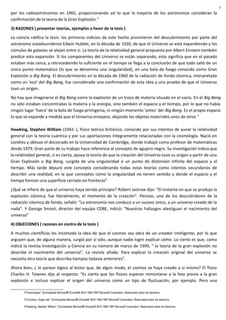 por los radioastrónomos en 1965, proporcionando así lo que la mayoría de los astrónomos consideran la
confirmación de la teoría de la Gran Explosión.4
3) RAZONES ( presentar teorías, ejemplos a favor de la tesis )
La ciencia ratifica la tesis: los primeros indicios de este hecho provinieron del descubrimiento por parte del
astrónomo estadounidense Edwin Hubble, en la década de 1920, de que el Universo se está expandiendo y los
cúmulos de galaxias se alejan entre sí. La teoría de la relatividad general propuesta por Albert Einstein también
predice esta expansión. Si los componentes del Universo se están separando, esto significa que en el pasado
estaban más cerca, y retrocediendo lo suficiente en el tiempo se llega a la conclusión de que todo salió de un
único punto matemático (lo que se denomina una singularidad), en una bola de fuego conocida como Gran
Explosión o Big Bang. El descubrimiento en la década de 1960 de la radiación de fondo cósmica, interpretada
como un ‘eco’ del Big Bang, fue considerado una confirmación de esta idea y una prueba de que el Universo
tuvo un origen.
No hay que imaginarse el Big Bang como la explosión de un trozo de materia situado en el vacío. En el Big Bang
no sólo estaban concentradas la materia y la energía, sino también el espacio y el tiempo, por lo que no había
ningún lugar ‘fuera’ de la bola de fuego primigenia, ni ningún momento ‘antes’ del Big Bang. Es el propio espacio
lo que se expande a medida que el Universo envejece, alejando los objetos materiales unos de otros 5
Hawking, Stephen William (1942- ), físico teórico británico, conocido por sus intentos de aunar la relatividad
general con la teoría cuántica y por sus aportaciones íntegramente relacionadas con la cosmología. Nació en
Londres y obtuvo el doctorado en la Universidad de Cambridge, donde trabajó como profesor de matemáticas
desde 1979. Gran parte de su trabajo hace referencia al concepto de agujero negro. Su investigación indica que
la relatividad general, si es cierta, apoya la teoría de que la creación del Universo tuvo su origen a partir de una
Gran Explosión o Big Bang, surgida de una singularidad o un punto de distorsión infinita del espacio y el
tiempo. Más tarde depuró este concepto considerando todas estas teorías como intentos secundarios de
describir una realidad, en la que conceptos como la singularidad no tienen sentido y donde el espacio y el
tiempo forman una superficie cerrada sin fronteras6
¿Qué se infiere de que el universo haya tenido principio? Robert Jastrow dijo: “El instante en que se produjo la
explosión cósmica, fue literalmente, el momento de la creación”. Penzias, uno de los descubridores de la
radiación cósmica de fondo, señaló: “La astronomía nos conduce a un suceso único, a un universo creado de la
nada”. Y George Smoot, director del equipo COBE, indicó: “Nuestros hallazgos atestiguan el nacimiento del
universo”
4) OBJECIONES ( razones en contra de la tesis )
A muchos científicos les incomoda la idea de que el cosmos sea obra de un creador inteligente, por lo que
arguyen que, de alguna manera, surgió por sí sólo, aunque nadie logre explicar cómo. Lo cierto es que, como
indicó la revista Investigación y Ciencia en su número de marzo de 1999, “ la teoría de la gran explosión no
describe el nacimiento del universo”. La revista añade. Para explicar la creación original del universo se
necesita otra teoría que describa tiempos todavía anteriores”.
Ahora bien, ¿ le parece lógico al lector que, de algún modo, el cosmos se haya creado a sí mismo? El físico
Charles H. Townes dijo al respecto: “Es cierto que los físicos esperan remontarse a la fase previa a la gran
explosión e incluso explicar el origen del universo como un tipo de fluctuación, por ejemplo. Pero una
4"Cosmología", Enciclopedia Microsoft® Encarta® 98 © 1993-1997 Microsoft Corporation. Reservados todos los derechos.
5"Universo, Origen del", Enciclopedia Microsoft® Encarta® 98 © 1993-1997 Microsoft Corporation. Reservados todos los derechos.
6"Hawking, Stephen William", Enciclopedia Microsoft® Encarta® 98 © 1993-1997 Microsoft Corporation. Reservados todos los derechos.
7
 