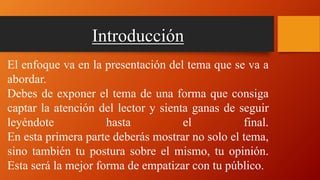 Introducción
El enfoque va en la presentación del tema que se va a
abordar.
Debes de exponer el tema de una forma que consiga
captar la atención del lector y sienta ganas de seguir
leyéndote hasta el final.
En esta primera parte deberás mostrar no solo el tema,
sino también tu postura sobre el mismo, tu opinión.
Esta será la mejor forma de empatizar con tu público.
 